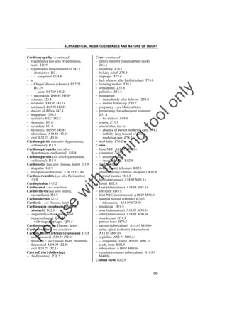 ALPHABETICAL INDEX TO DISEASES AND NATURE OF INJURY

tra

in

in

g

to
o

lo
nl
y

Care––continued
– family member (handicapped) (sick)
Z63.6
– foundling Z76.1
– holiday relief Z75.5
– improper T74.0
– lack of (at or after birth) (infant) T74.0
– lactating mother Z39.1
– orthodontic Z51.8
– palliative Z51.5
– postpartum
– – immediately after delivery Z39.0
– – routine follow-up Z39.2
– pregnancy – see Maternal care
– preparatory, for subsequent treatment
Z51.4
– – for dialysis Z49.0
– respite Z75.5
– unavailable, due to
– – absence of person rendering care Z74.2
– – inability (any reason) of person
rendering care Z74.2
– well-baby Z76.2
Caries
– bone NEC A18.0† M90.0"
– cementum K02.2
– – arrested K02.3
– – specified NEC K02.8
– dental K02.9
– dentin (acute) (chronic) K02.1
– enamel (acute) (chronic, incipient) K02.0
– external meatus H61.8
– hip (tuberculous) A18.0† M01.1"
– initial K02.0
– knee (tuberculous) A18.0† M01.1"
– labyrinth H83.8
– limb NEC (tuberculous) A18.0† M90.0"
– mastoid process (chronic) H70.1
– – tuberculous A18.0† H75.0"
– middle ear H74.8
– nose (tuberculous) A18.0† M90.0"
– orbit (tuberculous) A18.0† M90.0"
– ossicles, ear H74.3
– petrous bone H70.2
– sacrum (tuberculous) A18.0† M49.0"
– spine, spinal (column) (tuberculous)
A18.0† M49.0"
– syphilitic A52.7† M90.2"
– – congenital (early) A50.0† M90.2"
– tooth, teeth K02.9
– tuberculous A18.0† M90.0"
– vertebra (column) (tuberculous) A18.0†
M49.0"
Carious teeth K02.9

Fo

ru

se

w

ith

Cardiomyopathy––continued
– hypertensive (see also Hypertension,
heart) I11.9
– hypertrophic (nonobstructive) I42.2
– – obstructive I42.1
– – – congenital Q24.8
– in
– – Chagas' disease (chronic) B57.2†
I41.2"
– – – acute B57.0† I41.2"
– – sarcoidosis D86.8† I43.8"
– ischemic I25.5
– metabolic E88.9† I43.1"
– nutritional E63.9† I43.2"
– obscure of Africa I42.8
– postpartum O90.3
– restrictive NEC I42.5
– rheumatic I09.0
– secondary I42.9
– thyrotoxic E05.9† I43.8"
– tuberculous A18.8† I43.0"
– viral B33.2† I43.0"
Cardionephritis (see also Hypertension,
cardiorenal) I13.9
Cardionephropathy (see also
Hypertension, cardiorenal) I13.9
Cardionephrosis (see also Hypertension,
cardiorenal) I13.9
Cardiopathy (see also Disease, heart) I51.9
– idiopathic I42.9
– mucopolysaccharidosis E76.3† I52.8"
Cardiopericarditis (see also Pericarditis)
I31.9
Cardiophobia F45.2
Cardiorenal – see condition
Cardiorrhexis (see also Infarct,
myocardium) I21.9
Cardiosclerosis I25.1
Cardiosis – see Disease, heart
Cardiospasm (esophagus) (reflex)
(stomach) K22.0
– congenital (without mention of
megaesophagus) Q40.2
– – with megaesophagus Q39.5
Cardiostenosis – see Disease, heart
Cardiovascular – see condition
Carditis (acute) (chronic) (subacute) I51.8
– meningococcal A39.5† I52.0"
– rheumatic – see Disease, heart, rheumatic
– rheumatoid M05.3† I52.8"
– viral B33.2† I52.1"
Care (of) (for) (following)
– child (routine) Z76.2

99

 