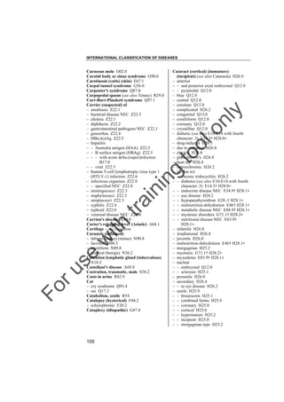 INTERNATIONAL CLASSIFICATION OF DISEASES

to
o

lo
nl
y

Cataract (cortical) (immature)
(incipient) (see also Cataracta) H26.9
– anterior
– – and posterior axial embryonal Q12.0
– – pyramidal Q12.0
– blue Q12.0
– central Q12.0
– cerulean Q12.0
– complicated H26.2
– congenital Q12.0
– coralliform Q12.0
– coronary Q12.0
– crystalline Q12.0
– diabetic (see also E10-E14 with fourth
character .3) E14.3† H28.0"
– drug-induced H26.3
– due to radiation H26.8
– electric H26.8
– glass-blower's H26.8
– heat ray H26.8
– heterochromic H26.2
– in (due to)
– – chronic iridocyclitis H26.2
– – diabetes (see also E10-E14 with fourth
character .3) E14.3† H28.0"
– – endocrine disease NEC E34.9† H28.1"
– – eye disease H26.2
– – hypoparathyroidism E20.-† H28.1"
– – malnutrition-dehydration E46† H28.1"
– – metabolic disease NEC E88.9† H28.1"
– – myotonic disorders G71.1† H28.2"
– – nutritional disease NEC E63.9†
H28.1"
– infantile H26.0
– irradiational H26.8
– juvenile H26.0
– malnutrition-dehydration E46† H28.1"
– morgagnian H25.2
– myotonic G71.1† H28.2"
– myxedema E03.9† H28.1"
– nuclear
– – embryonal Q12.0
– – sclerosis H25.1
– presenile H26.0
– secondary H26.4
– – to eye disease H26.2
– senile H25.9
– – brunescens H25.1
– – combined forms H25.8
– – coronary H25.0
– – cortical H25.0
– – hypermature H25.2
– – incipient H25.0
– – morgagnian type H25.2

Fo

ru

se

w

ith

tra

in

in

g

Carneous mole O02.0
Carotid body or sinus syndrome G90.0
Carotinosis (cutis) (skin) E67.1
Carpal tunnel syndrome G56.0
Carpenter's syndrome Q87.0
Carpopedal spasm (see also Tetany) R29.0
Carr-Barr-Plunkett syndrome Q97.1
Carrier (suspected) of
– amebiasis Z22.1
– bacterial disease NEC Z22.3
– cholera Z22.1
– diphtheria Z22.2
– gastrointestinal pathogens NEC Z22.1
– gonorrhea Z22.4
– HB(c)(s)Ag Z22.5
– hepatitis
– – Australia antigen (HAA) Z22.5
– – B surface antigen (HBAg) Z22.5
– – – with acute delta-(super)infection
B17.0
– – viral Z22.5
– human T-cell lymphotropic virus type 1
(HTLV-1) infection Z22.6
– infectious organism Z22.9
– – specified NEC Z22.8
– meningococci Z22.3
– staphylococci Z22.3
– streptococci Z22.3
– syphilis Z22.4
– typhoid Z22.0
– venereal disease NEC Z22.4
Carrion's disease A44.0
Carter's relapsing fever (Asiatic) A68.1
Cartilage – see condition
Caruncle (inflamed)
– labium (majus) (minus) N90.8
– lacrimal H04.3
– myrtiform N89.8
– urethral (benign) N36.2
Caseation lymphatic gland (tuberculous)
A18.2
Castellani's disease A69.8
Castration, traumatic, male S38.2
Casts in urine R82.9
Cat
– cry syndrome Q93.4
– ear Q17.3
Catabolism, senile R54
Catalepsy (hysterical) F44.2
– schizophrenic F20.2
Cataplexy (idiopathic) G47.4

100

 