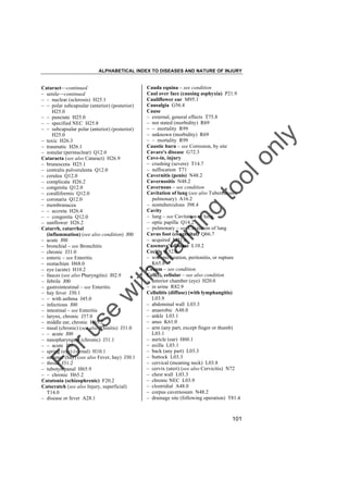 ALPHABETICAL INDEX TO DISEASES AND NATURE OF INJURY

tra

in

in

g

to
o

lo
nl
y

Cauda equina – see condition
Caul over face (causing asphyxia) P21.9
Cauliflower ear M95.1
Causalgia G56.4
Cause
– external, general effects T75.8
– not stated (morbidity) R69
– – mortality R99
– unknown (morbidity) R69
– – mortality R99
Caustic burn – see Corrosion, by site
Cavare's disease G72.3
Cave-in, injury
– crushing (severe) T14.7
– suffocation T71
Cavernitis (penis) N48.2
Cavernositis N48.2
Cavernous – see condition
Cavitation of lung (see also Tuberculosis,
pulmonary) A16.2
– nontuberculous J98.4
Cavity
– lung – see Cavitation of lung
– optic papilla Q14.2
– pulmonary – see Cavitation of lung
Cavus foot (congenital) Q66.7
– acquired M21.6
Cazenave's disease L10.2
Cecitis K52.9
– with perforation, peritonitis, or rupture
K65.8
Cecum – see condition
Cell(s), cellular – see also condition
– anterior chamber (eye) H20.0
– in urine R82.9
Cellulitis (diffuse) (with lymphangitis)
L03.9
– abdominal wall L03.3
– anaerobic A48.0
– ankle L03.1
– anus K61.0
– arm (any part, except finger or thumb)
L03.1
– auricle (ear) H60.1
– axilla L03.1
– back (any part) L03.3
– buttock L03.3
– cervical (meaning neck) L03.8
– cervix (uteri) (see also Cervicitis) N72
– chest wall L03.3
– chronic NEC L03.9
– clostridial A48.0
– corpus cavernosum N48.2
– drainage site (following operation) T81.4

Fo

ru

se

w

ith

Cataract––continued
– senile––continued
– – nuclear (sclerosis) H25.1
– – polar subcapsular (anterior) (posterior)
H25.0
– – punctate H25.0
– – specified NEC H25.8
– – subcapsular polar (anterior) (posterior)
H25.0
– toxic H26.3
– traumatic H26.1
– zonular (perinuclear) Q12.0
Cataracta (see also Cataract) H26.9
– brunescens H25.1
– centralis pulverulenta Q12.0
– cerulea Q12.0
– complicata H26.2
– congenita Q12.0
– coralliformis Q12.0
– coronaria Q12.0
– membranacea
– – accreta H26.4
– – congenita Q12.0
– sunflower H26.2
Catarrh, catarrhal
(inflammation) (see also condition) J00
– acute J00
– bronchial – see Bronchitis
– chronic J31.0
– enteric – see Enteritis
– eustachian H68.0
– eye (acute) H10.2
– fauces (see also Pharyngitis) J02.9
– febrile J00
– gastrointestinal – see Enteritis
– hay fever J30.1
– – with asthma J45.0
– infectious J00
– intestinal – see Enteritis
– larynx, chronic J37.0
– middle ear, chronic H65.2
– nasal (chronic) (see also Rhinitis) J31.0
– – acute J00
– nasopharyngeal (chronic) J31.1
– – acute J00
– spring (eye) (vernal) H10.1
– summer (hay) (see also Fever, hay) J30.1
– throat J31.2
– tubotympanal H65.9
– – chronic H65.2
Catatonia (schizophrenic) F20.2
Catscratch (see also Injury, superficial)
T14.0
– disease or fever A28.1

101

 