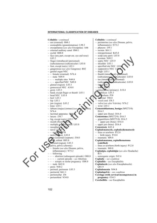 INTERNATIONAL CLASSIFICATION OF DISEASES

to
o

lo
nl
y

Cellulitis––continued
– periuterine (see also Disease, pelvis,
inflammatory) N73.2
– pharynx J39.1
– rectum K61.1
– retroperitoneal K65.0
– scalp (any part) L03.8
– scrotum N49.2
– septic NEC L03.9
– shoulder L03.1
– specified site NEC L03.8
– suppurative NEC L03.9
– thigh L03.1
– thumb (intrathecal) (periosteal)
(subcutaneous) (subcuticular) L03.0
– toe (intrathecal) (periosteal)
(subcutaneous) (subcuticular) L03.0
– tonsil J36
– trunk L03.3
– tuberculous (primary) A18.4
– umbilicus L03.3
– – newborn P38
– vaccinal T88.0
– vocal cord J38.3
– vulva (see also Vulvitis) N76.2
– wrist L03.1
Cementoblastoma, benign (M9273/0)
D16.5
– upper jaw (bone) D16.4
Cementoma (M9272/0) D16.5
– gigantiform (M9275/0) D16.5
– – upper jaw (bone) D16.4
– upper jaw (bone) D16.4
Cementosis K03.4
Cephalematocele, cephal(o)hematocele
– fetus or newborn P52.8
– – birth injury P10.8
– traumatic S09.8
Cephalematoma, cephalhematoma
(calcified)
– fetus or newborn (birth injury) P12.0
– traumatic S09.8
Cephalgia, cephalalgia (see also Headache)
R51
– nonorganic origin F45.4
Cephalic – see condition
Cephalitis – see Encephalitis
Cephalocele (see also Encephalocele)
Q01.9
Cephalomenia N94.8
Cephalopelvic – see condition
Cerclage (with cervical incompetence) in
pregnancy O34.3
Cerebellitis – see Encephalitis

Fo

ru

se

w

ith

tra

in

in

g

Cellulitis––continued
– ear (external) H60.1
– eosinophilic (granulomatous) L98.3
– erysipelatous (see also Erysipelas) A46
– external auditory canal H60.1
– eyelid H00.0
– face (any part, except ear, eye and nose)
L03.2
– finger (intrathecal) (periosteal)
(subcutaneous) (subcuticular) L03.0
– foot, except toe(s) L03.1
– gangrenous (see also Gangrene) R02
– genital organ NEC
– – female (external) N76.4
– – male N49.9
– – – multiple sites N49.8
– – – specified NEC N49.8
– gluteal (region) L03.3
– gonococcal NEC A54.8
– groin L03.3
– hand, except finger or thumb L03.1
– head NEC L03.8
– heel L03.1
– hip L03.1
– jaw (region) L03.2
– knee L03.1
– labium (majus) (minus) (see also Vulvitis)
N76.4
– lacrimal apparatus H04.3
– larynx J38.7
– leg, except toe(s) L03.1
– mouth (floor) K12.2
– multiple sites, so stated L03.8
– nasopharynx J39.1
– navel L03.3
– – newborn P38
– neck (region) L03.8
– nose (external) (septum) J34.0
– orbit, orbital H05.0
– pectoral (region) L03.3
– pelvis, pelvic (chronic)
– – female (see also Disease, pelvis,
inflammatory) N73.2
– – following
– – – abortion (subsequent episode) O08.0
– – – – current episode – see Abortion
– – – ectopic or molar pregnancy O08.0
– – male K65.0
– penis N48.2
– perineal, perineum L03.3
– perirectal K61.1
– peritonsillar J36
– periurethral N34.0

102

 