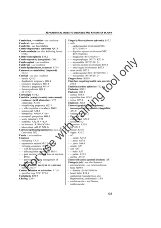 ALPHABETICAL INDEX TO DISEASES AND NATURE OF INJURY

tra

in

in

g

to
o

lo
nl
y

Chagas'(-Mazza) disease (chronic) B57.2
– with
– – cardiovascular involvement NEC
B57.2† I98.1"
– – digestive system involvement NEC
B57.3† K93.8"
– – megacolon B57.3† K93.1"
– – megaesophagus B57.3† K23.1"
– – myocarditis B57.2† I41.2"
– – nervous system involvement B57.4
– – other organ involvement B57.5
– acute (with) B57.1
– – cardiovascular NEC B57.0† I98.1"
– – myocarditis B57.0† I41.2"
Chagres fever B50.9
Chairfast, requiring health care provider
Z74.0
Chalasia (cardiac sphincter) K21.9
Chalazion H00.1
Chalcosis H44.3
– cornea H18.0
– crystalline lens H26.2
– retina H35.8
Chalicosis J62.8
Chancre (genital) (hard) (primary)
(seronegative) (seropositive) (syphilitic)
A51.0
– conjunctiva A51.2
– Ducrey's A57
– extragenital A51.2
– eyelid A51.2
– hunterian A51.0
– lip A51.2
– mixed A51.0
– nipple A51.2
– of
– – carate A67.0
– – pinta A67.0
– – yaws A66.0
– simple A57
– soft A57
– – bubo A57
– – palate A51.2
– urethra A51.0
Chancroid (anus) (genital) (rectum) A57
Change(s) (of) – see also Removal
– arteriosclerotic – see Arteriosclerosis
– bone M89.9
– – diabetic E14.6† M90.8"
– bowel habit R19.4
– cardiorenal (vascular) (see also
Hypertension, cardiorenal) I13.9
– cardiovascular – see Disease,
cardiovascular

Fo

ru

se

w

ith

Cerebellum, cerebellar – see condition
Cerebral – see condition
Cerebritis – see Encephalitis
Cerebrohepatorenal syndrome Q87.8
Cerebromalacia (see also Softening, brain)
G93.8
Cerebroside lipidosis E75.2
Cerebrospasticity (congenital) G80.1
Cerebrospinal – see condition
Cerebrum – see condition
Ceroid-lipofuscinosis, neuronal E75.4
Cerumen (accumulation) (impacted)
H61.2
Cervical – see also condition
– auricle Q18.2
– dysplasia in pregnancy O34.4
– erosion in pregnancy O34.4
– fibrosis in pregnancy O34.4
– fusion syndrome Q76.1
– rib Q76.5
Cervicalgia M54.2
Cervicitis (acute) (chronic) (nonvenereal)
(subacute) (with ulceration) N72
– chlamydial A56.0
– complicating pregnancy O23.5
– – affecting fetus or newborn P00.8
– gonococcal A54.0
– herpesviral A60.0† N74.8"
– puerperal, postpartum O86.1
– senile (atrophic) N72
– syphilitic A52.7† N74.2"
– trichomonal A59.0† N74.8"
– tuberculous A18.1† N74.0"
Cervicocolpitis (emphysematosa) (see also
Cervicitis) N72
Cervix – see condition
Cesarean
– emergency O82.1
– operation or section NEC (see also
Delivery, cesarean) O82.9
– – with hysterectomy O82.2
– – affecting fetus or newborn P03.4
– – post mortem, affecting fetus or newborn
P01.6
– – previous, affecting management of
pregnancy O34.2
Cestan(-Chenais) paralysis or syndrome
I63.0† G46.3"
Cestode infection or infestation B71.9
– specified type NEC B71.8
Cestodiasis B71.9
Chafing L30.4

103

 
