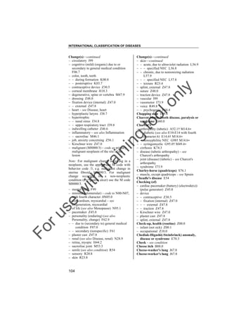 INTERNATIONAL CLASSIFICATION OF DISEASES

to
o

lo
nl
y

Change(s)––continued
– skin––continued
– – acute, due to ultraviolet radiation L56.9
– – – specified NEC L56.8
– – chronic, due to nonionizing radiation
L57.9
– – – specified NEC L57.8
– – texture R23.4
– splint, external Z47.8
– suture Z48.0
– traction device Z47.8
– vascular I99
– vasomotor I73.9
– voice R49.8
– – psychogenic F44.4
Chapping skin T69.8
Charcot-Marie-Tooth disease, paralysis or
syndrome G60.0
Charcot's
– arthropathy (tabetic) A52.1† M14.6"
– – diabetic (see also E10-E14 with fourth
character.6) E14.6† M14.6"
– – nonsyphilitic NEC G98† M14.6"
– – syringomyelic G95.0† M49.4"
– cirrhosis K74.3
– disease (tabetic arthropathy) – see
Charcot's arthropathy
– joint (disease) (tabetic) – see Charcot's
arthropathy
– syndrome I73.9
Charley-horse (quadriceps) S76.1
– muscle, except quadriceps – see Sprain
Cheadle's disease E54
Checking (of)
– cardiac pacemaker (battery) (electrode(s))
(pulse generator) Z45.0
– device
– – contraceptive Z30.5
– – fixation (internal) Z47.0
– – – external Z47.8
– – traction Z47.8
– Kirschner wire Z47.0
– plaster cast Z47.8
– splint, external Z47.8
Check-up, health (routine) Z00.0
– infant (not sick) Z00.1
– occupational Z10.0
Chediak-Higashi(-Steinbrinck) anomaly,
disease or syndrome E70.3
Cheek – see condition
Cheese itch B88.0
Cheese-washer's lung J67.8
Cheese-worker's lung J67.8

tra

in

in

g

Change(s)––continued
– circulatory I99
– cognitive (mild) (organic) due to or
secondary to general medical condition
F06.7
– color, tooth, teeth
– – during formation K00.8
– – posteruptive K03.7
– contraceptive device Z30.5
– corneal membrane H18.3
– degenerative, spine or vertebra M47.9
– dressing Z48.0
– fixation device (internal) Z47.0
– – external Z47.8
– heart – see Disease, heart
– hyperplastic larynx J38.7
– hypertrophic
– – nasal sinus J34.8
– – upper respiratory tract J39.8
– indwelling catheter Z46.6
– inflammatory – see also Inflammation
– – sacroiliac M46.1
– job, anxiety concerning Z56.1
– Kirschner wire Z47.0
– malignant (M8000/3) – code as primary
malignant neoplasm of the site of the
lesion

ith

Note: For malignant change occurring in a
neoplasm, use the appropriate M code with
behavior code /3, e.g. malignant change in
uterine fibroid, M8890/3. For malignant
change occuring in a non-neoplastic
condition (e.g. gastric ulcer) use the M code
M8000/3.

Fo

ru

se

w

– mental NEC F99
– minimal (glomerular) – code to N00-N07,
with fourth character .0N05.0
– myocardium, myocardial – see
Degeneration, myocardial
– of life (see also Menopause) N95.1
– pacemaker Z45.0
– personality (enduring) (see also
Personality, change) F62.9
– – due to (secondary to) general medical
condition F07.0
– – secondary (nonspecific) F61
– plaster cast Z47.8
– renal (see also Disease, renal) N28.9
– retina, myopic H44.2
– sacroiliac joint M53.3
– senile (see also condition) R54
– sensory R20.8
– skin R23.8

104

 