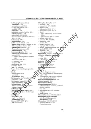 ALPHABETICAL INDEX TO DISEASES AND NATURE OF INJURY

tra

in

in

g

to
o

lo
nl
y

Chlamydia, chlamydial A74.9
– cervicitis A56.0
– conjunctivitis A74.0† H13.1"
– cystitis A56.0
– endometritis A56.1† N74.4"
– epididymitis A56.1† N51.1"
– female
– – pelvic inflammatory disease A56.1†
N74.4"
– – pelviperitonitis A56.1† N74.4"
– orchitis A56.1† N51.1"
– peritonitis A74.8† K67.0"
– pharyngitis A56.4
– proctitis A56.3
– psittaci (infection) A70
– salpingitis A56.1† N74.4"
– sexually transmitted infection NEC A56.8
– specified NEC A74.8
– urethritis A56.0
– vulvovaginitis A56.0
Chlamydiosis (see also Chlamydia) A74.9
Chloasma (idiopathic) (symptomatic)
L81.1
– eyelid H02.7
– – hyperthyroid E05.9† H03.8"
Chloroma (M9930/3) C92.3
Chlorosis D50.8
– Egyptian B76.9† D63.8"
– miner's B76.9† D63.8"
Chocolate cyst (ovary) N80.1
Choked
– disk H47.1
– on food, phlegm, or vomitus
NEC (see also Asphyxia, food or foreign
body) T17.9
– while vomiting NEC (see also Asphyxia,
food or foreign body) T17.9
Chokes (resulting from bends) T70.3
Choking sensation R06.8
Cholangiectasis K83.8
Cholangiocarcinoma (M8160/3)
– with hepatocellular carcinoma, combined
(M8180/3) C22.0
– liver C22.1
– specified site NEC – see Neoplasm,
malignant
– unspecified site C22.1
Cholangiohepatoma (M8180/3) C22.0
Cholangiolitis (acute) (chronic)
(extrahepatic) (gangrenous)
(intrahepatic) K83.0
Cholangioma (M8160/0) D13.4
– malignant (M8160/3) – see
Cholangiocarcinoma

Fo

ru

se

w

ith

Cheilitis (angular) (exfoliative)
(glandular) K13.0
– actinic (due to sun) L56.8
– – other than from sun L59.8
– candidal B37.8
Cheilodynia K13.0
Cheiloschisis (see also Cleft, lip) Q36.9
Cheilosis (angular) K13.0
– with pellagra E52† K93.8"
– due to vitamin B2 (riboflavin) deficiency
E53.0† K93.8"
Cheiromegaly M79.8
Cheiropompholyx L30.1
Cheloid (see also Keloid) L91.0
Chemical burn – see also Corrosion, by site
– following induced abortion O08.6
Chemodectoma (M8693/1) – see
Paraganglioma, nonchromaffin
Chemoprophylaxis Z29.2
Chemosis, conjunctiva H11.4
Chemotherapy (session) (for) Z51.2
– cancer Z51.1
– – maternal, affecting fetus or newborn
P04.1
– maintenance NEC Z51.2
– – neoplasm Z51.1
– neoplasm Z51.1
– prophylactic NEC Z29.2
Cherubism K10.8
Chest – see condition
Cheyne-Stokes breathing (respiration)
R06.3
Chiari's
– disease (Budd) I82.0
– net Q24.8
Chicago disease B40.9
Chickenpox (see also Varicella) B01.9
– congenital P35.8
Chiclero ulcer or sore B55.1
Chigger (infestation) B88.0
Chignon (disease) B36.8
– fetus or newborn (birth injury) (from
vacuum extraction) P12.1
Chilblain(s) T69.1
Child behavior causing concern Z63.8
Childbirth (mother) (see also Delivery)
O80.9
Chill(s) R68.8
– with fever R50.8
– septic – see Septicemia
Chilomastigiasis A07.8
Chimera 46,XX/46,XY Q99.0
Chin – see condition

105

 