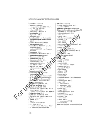 INTERNATIONAL CLASSIFICATION OF DISEASES

to
o

lo
nl
y

Chyluria––continued
– filarial (see also Filaria) B74.9
– nonfilarial R82.0
Cicatricial (deformity) – see Cicatrix
Cicatrix (adherent) (contracted) (painful)
(vicious) (see also Scar) L90.5
– adenoid (and tonsil) J35.8
– anus K62.8
– auricle H61.1
– bile duct (common) (hepatic) K83.8
– bladder N32.8
– bone M89.8
– brain G93.8
– cervix (postoperative) (postpartal) N88.1
– common duct K83.8
– cornea H17.9
– – tuberculous A18.5† H19.8"
– duodenum (bulb), obstructive K31.5
– eyelid H02.5
– hypopharynx J39.2
– lacrimal passages H04.5
– larynx J38.7
– lung J98.4
– middle ear H74.8
– mouth K13.7
– muscle M62.8
– – with contracture M62.4
– nasopharynx J39.2
– palate (soft) K13.7
– penis N48.8
– pharynx J39.2
– prostate N42.8
– rectum K62.8
– retina H31.0
– semilunar cartilage – see Derangement,
meniscus
– seminal vesicle N50.8
– skin L90.5
– – infected L08.8
– – postinfective L90.5
– – tuberculous B90.8
– throat J39.2
– tongue K14.8
– tonsil (and adenoid) J35.8
– trachea J39.8
– tuberculous NEC B90.9
– urethra N36.8
– uterus N85.8
– vagina N89.8
– – postoperative N99.2
– vocal cord J38.3
CIN – see Neoplasia, intraepithelial, cervix

Fo

ru

se

w

ith

tra

in

in

g

Choroiditis––continued
– syphilitic––continued
– – congenital (early) A50.0† H32.0"
– – – late A50.3† H32.0"
– – late A52.7† H32.0"
– tuberculous A18.5† H32.0"
Choroidopathy H31.9
– degenerative H31.1
– hereditary H31.2
Choroidoretinitis – see Chorioretinitis
Choroidoretinopathy, central serous
H35.7
Christian-Weber disease M35.6
Christmas disease D67
Chromaffinoma (M8700/0) – see also
Neoplasm, benign
– malignant (M8700/3) – see Neoplasm,
malignant
Chromatopsia H53.1
Chromhidrosis, chromidrosis L75.1
Chromoblastomycosis (see also
Chromomycosis) B43.9
Chromomycosis B43.9
– brain abscess B43.1† G07"
– cerebral B43.1† G07"
– cutaneous B43.0† L99.8"
– skin B43.0† L99.8"
– specified NEC B43.8
– subcutaneous abscess or cyst B43.2†
L99.8"
Chromophytosis B36.0
Chromosome – see condition by
chromosome involved
– D(1) – see condition, chromosome 13
– E(3) – see condition, chromosome 18
– G – see condition, chromosome 21
– long arm l8 or 21 syndrome Q93.5
Chronic – see condition
Churg-Strauss syndrome M30.1
Chyle cyst, mesentery I89.8
Chylocele (nonfilarial) I89.8
– filarial (see also Filaria) B74.-† N51.8"
– tunica vaginalis N50.8
– – filarial (see also Filaria) B74.-† N51.8"
Chylopericardium I31.3
Chylothorax (nonfilarial) I89.8
– filarial (see also Filaria) B74.9† J91"
Chylous – see condition
Chyluria R82.0
– due to
– – Brugia (malayi) B74.1
– – – timori B74.2
– – schistosomiasis (bilharziasis) B65.0
– – Wuchereria (bancrofti) B74.0

108

 