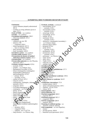 ALPHABETICAL INDEX TO DISEASES AND NATURE OF INJURY

tra

in

in

g

to
o

lo
nl
y

Cirrhosis, cirrhotic––continued
– macronodular K74.6
– – alcoholic K70.3
– micronodular K74.6
– – alcoholic K70.3
– mixed type K74.6
– monolobular K74.3
– nodular K74.6
– nutritional K74.6
– – alcoholic K70.3
– obstructive (intrahepatic) (secondary) –
see Cirrhosis, biliary
– pancreas (duct) K86.8
– periportal K74.6
– portal K74.6
– – alcoholic K70.3
– posthepatitic K74.6
– postnecrotic K74.6
– – alcoholic K70.3
– pulmonary – see Fibrosis, lung
– septal K74.6
– stasis K76.1
– Todd's K74.3
– trabecular K74.6
– unilobar K74.3
Citrullinemia E72.2
Citrullinuria E72.2
Civatte's disease or poikiloderma L57.3
Clammy skin R23.1
Clap – see Gonorrhea
Clastothrix L67.8
Claude Bernard-Horner syndrome G90.2
– traumatic S14.5
Claude's disease or syndrome I66.8†
G46.3"
Claudication, intermittent I73.9
– cerebral (artery) G45.9
– spinal cord (arteriosclerotic) G95.1
– syphilitic A52.0† I79.8"
– venous I87.8
Claustrophobia F40.2
Clavus (infected) L84
Clawfoot (congenital) Q66.8
– acquired M21.5
Clawhand (acquired) M21.5
– congenital Q68.1
Clawtoe (congenital) Q66.8
– acquired M20.5
Cleansing of artificial opening – see
Attention, artificial, opening
Cleft (congenital) – see also Imperfect,
closure
– alveolar process K08.8
– branchial (cyst) (persistent) Q18.2

Fo

ru

se

w

ith

Cinchonism
– correct substance properly administered
H91.0
– overdose or wrong substance given or
taken T37.2
Circle of Willis – see condition
Circular – see condition
Circulating anticoagulants D68.3
– following childbirth O72.3
Circulation
– collateral, any site I99
– defective I99
– – congenital Q28.9
– failure (peripheral) R57.9
– – fetus or newborn P29.8
– fetal, persistent P29.3
– heart, incomplete Q28.9
Circulatory system – see condition
Circulus senilis (cornea) H18.4
Circumcision (in absence of medical
indication) (ritual) (routine) Z41.2
Circumscribed – see condition
Circumvallate placenta (see also Placenta,
abnormal) O43.1
Cirrhosis, cirrhotic (hepatic) K74.6
– alcoholic K70.3
– atrophic – see Cirrhosis, liver
– Baumgarten-Cruveilhier K74.6
– biliary (cholangiolitic) (cholangitic)
(hypertrophic) (obstructive)
(pericholangiolitic) K74.5
– – primary K74.3
– – secondary K74.4
– cardiac (of liver) K76.1
– Charcot's K74.3
– cholangiolitic, cholangitic, cholostatic
(primary) K74.3
– congestive K76.1
– Cruveilhier-Baumgarten K74.6
– cryptogenic – see Cirrhosis, liver
– dietary K74.6
– Hanot's (hypertrophic) K74.3
– hypertrophic K74.3
– Indian childhood K74.6
– kidney – see Sclerosis, renal
– Laennec's K70.3
– – non-alcoholic K74.6
– liver (chronic) (hepatolienal)
(hypertrophic) (nodular) (splenomegalic)
K74.6
– – alcoholic K70.3
– – congenital P78.8
– – syphilitic A52.7† K77.0"
– lung (chronic) – see Fibrosis, lung

109

 