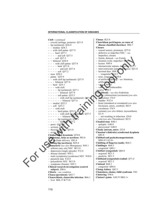 INTERNATIONAL CLASSIFICATION OF DISEASES

to
o

lo
nl
y

Clonus R25.8
Clostridium perfringens, as cause of
disease classified elsewhere B96.7
Closure
– cranial sutures, premature Q75.0
– defective or imperfect NEC – see
Imperfect, closure
– fistula, delayed – see Fistula
– foramen ovale, imperfect Q21.1
– hymen N89.6
– interauricular septum, defective Q21.1
– interventricular septum, defective Q21.0
– lacrimal duct H04.5
– – congenital Q10.5
– nose, congenital Q30.0
– of artificial opening – see Attention,
artificial, opening
– vagina N89.5
– valve – see Endocarditis
– vulva N90.5
Clot (blood) – see also Embolism
– artery (obstruction) (occlusion) (see also
Embolism) I74.9
– bladder N32.8
– brain (intradural or extradural) (see also
Occlusion, artery, cerebral) I66.9
– circulation I74.9
– coronary (see also Infarct, myocardium)
I21.9
– – not resulting in infarction I24.0
– vein (see also Thrombosis) I82.9
Clouded state R40.1
– epileptic G40.8
– paroxysmal G40.8
Cloudy antrum, antra J32.0
Clouston's (hidrotic) ectodermal dysplasia
Q82.8
Clubbed nail pachydermoperiostosis
M89.4† L62.0"
Clubbing of finger(s) (nails) R68.3
Clubfinger R68.3
– congenital Q68.1
Clubfoot (congenital) Q66.8
– acquired M21.5
– paralytic M21.5
Clubhand (congenital) (radial) Q71.4
– acquired M21.5
Clubnail R68.3
– congenital Q84.6
Clump, kidney Q63.1
Clumsiness, clumsy child syndrome F82
Cluttering F98.6
Clutton's joints A50.5† M03.1"

Fo

ru

se

w

ith

tra

in

in

g

Cleft––continued
– cricoid cartilage, posterior Q31.8
– lip (unilateral) Q36.9
– – median Q36.1
– – with cleft palate Q37.9
– – – hard Q37.1
– – – – and soft Q37.5
– – – soft Q37.3
– – bilateral Q36.0
– – – with cleft palate Q37.8
– – – – hard Q37.0
– – – – – and soft Q37.4
– – – – soft Q37.2
– nose Q30.2
– palate Q35.9
– – with cleft lip (unilateral) Q37.9
– – – bilateral Q37.8
– – hard Q35.1
– – – with cleft
– – – – lip (unilateral) Q37.1
– – – – – bilateral Q37.0
– – – – soft palate Q35.5
– – – – – with cleft lip (unilateral) Q37.5
– – – – – – bilateral Q37.4
– – medial Q35.5
– – soft Q35.3
– – – with cleft
– – – – hard palate Q35.5
– – – – – with cleft lip (unilateral) Q37.5
– – – – – – bilateral Q37.4
– – – – lip (unilateral) Q37.3
– – – – – bilateral Q37.2
– penis Q55.6
– scrotum Q55.2
– thyroid cartilage Q31.8
– uvula Q35.7
Cleidocranial dysostosis Q74.0
Cleidotomy, fetus or newborn P03.8
– to facilitate delivery O83.4
Clicking hip (newborn) R29.4
Climacteric (see also Menopause) N95.1
– arthritis (any site) NEC M13.8
– depression (single episode) F32.8
– disease (female) N95.1
– male (symptoms) (syndrome) NEC N50.8
– paranoid state F22.8
– polyarthritis NEC M13.8
– symptoms (female) N95.1
Clinical research investigation (control
subject) Z00.6
Clitoris – see condition
Cloaca (persistent) Q43.7
Clonorchiasis, clonorchis infection B66.1
– liver B66.1† K77.0"

110

 