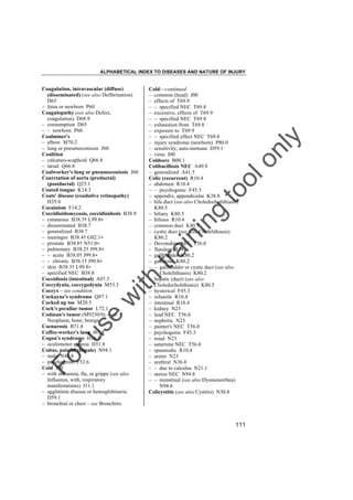 ALPHABETICAL INDEX TO DISEASES AND NATURE OF INJURY

tra

in

in

g

to
o

lo
nl
y

Cold––continued
– common (head) J00
– effects of T69.9
– – specified NEC T69.8
– excessive, effects of T69.9
– – specified NEC T69.8
– exhaustion from T69.8
– exposure to T69.9
– – specified effect NEC T69.8
– injury syndrome (newborn) P80.0
– sensitivity, auto-immune D59.1
– virus J00
Coldsore B00.1
Colibacillosis NEC A49.8
– generalized A41.5
Colic (recurrent) R10.4
– abdomen R10.4
– – psychogenic F45.3
– appendix, appendicular K38.8
– bile duct (see also Choledocholithiasis)
K80.5
– biliary K80.5
– bilious R10.4
– common duct K80.5
– cystic duct (see also Cholelithiasis)
K80.2
– Devonshire NEC T56.0
– flatulent R14
– gallbladder K80.2
– gallstone K80.2
– – gallbladder or cystic duct (see also
Cholelithiasis) K80.2
– hepatic (duct) (see also
Choledocholithiasis) K80.5
– hysterical F45.3
– infantile R10.4
– intestinal R10.4
– kidney N23
– lead NEC T56.0
– nephritic N23
– painter's NEC T56.0
– psychogenic F45.3
– renal N23
– saturnine NEC T56.0
– spasmodic R10.4
– ureter N23
– urethral N36.8
– – due to calculus N21.1
– uterus NEC N94.8
– – menstrual (see also Dysmenorrhea)
N94.6
Colicystitis (see also Cystitis) N30.8

Fo

ru

se

w

ith

Coagulation, intravascular (diffuse)
(disseminated) (see also Defibrination)
D65
– fetus or newborn P60
Coagulopathy (see also Defect,
coagulation) D68.9
– consumption D65
– – newborn P60
Coalminer's
– elbow M70.2
– lung or pneumoconiosis J60
Coalition
– calcaneo-scaphoid Q66.8
– tarsal Q66.8
Coalworker's lung or pneumoconiosis J60
Coarctation of aorta (preductal)
(postductal) Q25.1
Coated tongue K14.3
Coats' disease (exudative retinopathy)
H35.0
Cocainism F14.2
Coccidioidomycosis, coccidioidosis B38.9
– cutaneous B38.3† L99.8"
– disseminated B38.7
– generalized B38.7
– meninges B38.4† G02.1"
– prostate B38.8† N51.0"
– pulmonary B38.2† J99.8"
– – acute B38.0† J99.8"
– – chronic B38.1† J99.8"
– skin B38.3† L99.8"
– specified NEC B38.8
Coccidiosis (intestinal) A07.3
Coccydynia, coccygodynia M53.3
Coccyx – see condition
Cockayne's syndrome Q87.1
Cocked up toe M20.5
Cock's peculiar tumor L72.1
Codman's tumor (M9230/0) – see
Neoplasm, bone, benign
Coenurosis B71.8
Coffee-worker's lung J67.8
Cogan's syndrome H16.3
– oculomotor apraxia H51.8
Coitus, painful (female) N94.1
– male N48.8
– psychogenic F52.6
Cold J00
– with influenza, flu, or grippe (see also
Influenza, with, respiratory
manifestations) J11.1
– agglutinin disease or hemoglobinuria
D59.1
– bronchial or chest – see Bronchitis

111

 