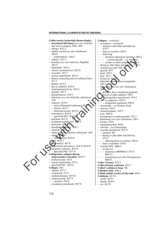 INTERNATIONAL CLASSIFICATION OF DISEASES

to
o

lo
nl
y

Collapse––continued
– circulatory––continued
– – during or after labor and delivery
O75.1
– – fetus or newborn P29.8
– – following
– – – abortion (subsequent episode) O08.3
– – – – current episode – see Abortion
– – – ectopic or molar pregnancy O08.3
– during or after labor and delivery O75.1
– external ear canal H61.3
– general R55
– heart I50.9
– heat T67.1
– hysterical F44.8
– labyrinth, membranous (congenital)
Q16.5
– lung (massive) (see also Atelectasis)
J98.1
– – pressure due to anesthesia (general)
(local) or other sedation T88.2
– – – during labor and delivery O74.1
– – – in pregnancy O29.0
– – – postpartum, puerperal O89.0
– myocardial – see Disease, heart
– nervous F48.8
– neurocirculatory F45.3
– nose M95.0
– postoperative (cardiovascular) T81.1
– pulmonary (see also Atelectasis) J98.1
– trachea J39.8
– tracheobronchial J98.0
– valvular – see Endocarditis
– vascular (peripheral) R57.9
– – cerebral I64
– – during or after labor and delivery
O75.1
– – – affecting fetus or newborn P03.8
– – fetus or newborn P29.8
– vertebra NEC M48.5
– – in (due to)
– – – metastasis (M8000/6) C79.5†
M49.5"
– – – osteoporosis (see also Osteoporosis)
M80.9
Colles' fracture S52.5
Collet(-Sicard) syndrome G52.7
Collier's asthma or lung J60
Collodion baby Q80.2
Colloid nodule (cystic) (of thyroid) E04.1
Coloboma Q13.0
– eyelid Q10.3
– fundus Q14.8
– iris Q13.0

Fo

ru

se

w

ith

tra

in

in

g

Colitis (acute) (catarrhal) (hemorrhagic)
(presumed infectious) (see also Enteritis,
and note at category A09) A09
– allergic K52.2
– amebic (acute) (see also Amebiasis)
A06.0
– – nondysenteric A06.2
– anthrax A22.2
– bacillary (see also Infection, Shigella)
A03.9
– balantidial A07.0
– chronic (noninfective) K52.9
– coccidial A07.3
– cystica superficialis K52.8
– dietary counseling and surveillance (for))
Z71.3
– dietetic K52.2
– due to radiation K52.0
– food hypersensitivity K52.2
– giardial A07.1
– granulomatous K50.1
– infectious (see also Enteritis, infectious)
A09
– ischemic K55.9
– – acute (fulminant) (subacute) K55.0
– – chronic K55.1
– – fulminant (acute) K55.0
– noninfective K52.9
– – specified NEC K52.8
– polyposa K51.4
– presumed noninfective K52.9
– protozoal A07.9
– pseudomembranous A04.7
– regional K50.1
– septic (see also Enteritis, infectious) A09
– spastic K58.9
– – with diarrhea K58.0
– toxic K52.1
– trichomonal A07.8
– tuberculous (ulcerative) A18.3† K93.0"
– ulcerative (chronic) K51.9
– – specified NEC K51.8
Collagenosis, collagen disease
(nonvascular) (vascular) M35.9
– cardiovascular I42.8
– reactive perforating L87.1
– specified NEC M35.8
Collapse R55
– adrenal E27.2
– cardiorenal I13.2
– cardiorespiratory R57.0
– cardiovascular R57.9
– – newborn P29.8
– circulatory (peripheral) R57.9

112

 
