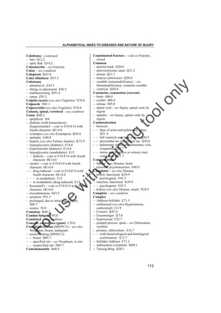 ALPHABETICAL INDEX TO DISEASES AND NATURE OF INJURY

tra

in

in

g

to
o

lo
nl
y

Comminuted fracture – code as Fracture,
closed
Common
– arterial trunk Q20.0
– atrioventricular canal Q21.2
– atrium Q21.1
– truncus (arteriosus) Q20.0
– variable immunodeficiency – see
Immunodeficiency, common variable
– ventricle Q20.4
Commotio, commotion (current)
– brain S06.0
– cerebri S06.0
– retinae S05.8
– spinal cord – see Injury, spinal cord, by
region
– spinalis – see Injury, spinal cord, by
region
Communication
– between
– – base of aorta and pulmonary artery
Q21.4
– – left ventricle and right atrium Q20.5
– – pericardial sac and pleural sac Q34.8
– – pulmonary artery and pulmonary vein,
congenital Q25.7
– – uterus and digestive or urinary tract,
congenital Q51.7
Compensation
– failure – see Disease, heart
– neurosis, psychoneurosis F68.0
Complaint – see also Disease
– bowel, functional K59.9
– – psychogenic F45.3
– intestine, functional K59.9
– – psychogenic F45.3
– kidney (see also Disease, renal) N28.9
Complete – see condition
Complex
– Addison-Schilder E71.3
– cardiorenal (see also Hypertension,
cardiorenal) I13.9
– Costen's K07.6
– Eisenmenger I27.8
– hypersexual F52.7
– jumped process, spine – see Dislocation,
vertebra
– primary, tuberculous A16.7
– – with bacteriological and histological
confirmation A15.7
– Schilder-Addison E71.3
– subluxation (vertebral) M99.1
– Taussig-Bing Q20.1

Fo

ru

se

w

ith

Coloboma––continued
– lens Q12.2
– optic disk Q14.2
Coloenteritis – see Enteritis
Colon – see condition
Coloptosis K63.4
Color blindness H53.5
Colostomy
– attention to Z43.3
– fitting or adjustment Z46.5
– malfunctioning K91.4
– status Z93.3
Colpitis (acute) (see also Vaginitis) N76.0
Colpocele N81.1
Colpocystitis (see also Vaginitis) N76.0
Column, spinal, vertebral – see condition
Coma R40.2
– apoplectic I64
– diabetic (with ketoacidosis)
(hyperosmolar) – code to E10-E14 with
fourth character .0E14.0
– eclamptic (see also Eclampsia) R56.8
– epileptic G40.8
– hepatic (see also Failure, hepatic) K72.9
– hyperglycemic (diabetic) E14.0
– hyperosmolar (diabetic) E14.0
– hypoglycemic (nondiabetic) E15
– – diabetic – code to E10-E14 with fourth
character .0E14.0
– insulin – code to E10-E14 with fourth
character .0E14.0
– – drug-induced – code to E10-E14 with
fourth character .0E14.0
– – – in nondiabetic E15
– – in nondiabetic (drug-induced) E15
– Kussmaul's – code to E10-E14 with fourth
character .0E14.0
– myxedematous E03.5
– newborn P91.5
– prolonged, due to intracranial injury
S06.7
– uremic N19
Comatose R40.2
Combat fatigue F43.0
Combined – see condition
Comedo, comedones (giant) L70.0
Comedocarcinoma (M8501/3) – see also
Neoplasm, breast, malignant
– noninfiltrating (M8501/2)
– – breast D05.7
– – specified site – see Neoplasm, in situ
– – unspecified site D05.7
Comedomastitis N60.4

113

 