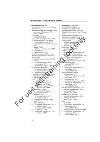 INTERNATIONAL CLASSIFICATION OF DISEASES

to
o

lo
nl
y

Complications––continued
– aortic (bifurcation) graft – see
Complications, graft, arterial
– aortocoronary (bypass) graft – see
Complications, coronary artery (bypass)
graft
– aortofemoral (bypass) graft – see
Complications, graft, arterial
– arteriovenous fistula or shunt, surgically
created T82.9
– – infection or inflammation T82.7
– – mechanical T82.5
– – specified NEC T82.8
– arthroplasty T84.9
– – specified NEC T84.8
– artificial
– – fertilization or insemination N98.9
– – – attempted introduction (of)
– – – – embryo in embryo transfer N98.3
– – – – ovum following in vitro
fertilization N98.2
– – – hyperstimulation of ovaries N98.1
– – – infection N98.0
– – – specified NEC N98.8
– – heart T82.9
– – – infection or inflammation T82.7
– – – mechanical T82.5
– – – specified NEC T82.8
– balloon implant or device
– – gastrointestinal T85.9
– – – infection or inflammation T85.7
– – – mechanical T85.5
– – – specified NEC T85.8
– – vascular (counterpulsation) T82.9
– – – infection or inflammation T82.7
– – – mechanical T82.5
– – – specified NEC T82.8
– bile duct implant (prosthetic) T85.9
– – infection or inflammation T85.7
– – mechanical T85.5
– – specified NEC T85.8
– bladder device (auxiliary) T83.9
– – infection or inflammation T83.5
– – mechanical T83.1
– – specified NEC T83.8
– bone
– – graft T84.9
– – – infection or inflammation T84.7
– – – mechanical T84.3
– – – specified NEC T84.8
– – growth stimulator (electrode) T84.9
– – – infection or inflammation T84.7
– – – mechanical T84.3
– – – specified NEC T84.8

Fo

ru

se

w

ith

tra

in

in

g

Complications (from) (of)
– accidental puncture or laceration during
procedure T81.2
– amputation stump (late) (surgical) T87.6
– – infection or inflammation T87.4
– – necrosis T87.5
– – neuroma T87.3
– – specified NEC T87.6
– anastomosis (and bypass) NEC T85.9
– – intestinal (internal) NEC K91.8
– – – involving urinary tract N99.8
– – urinary tract (involving intestinal tract)
N99.8
– – vascular T82.9
– – – infection or inflammation T82.7
– – – mechanical T82.3
– – – specified NEC T82.8
– anesthesia, anesthetic NEC (see also
Anesthesia, complication or reaction
NEC) T88.5
– – brain, postpartum, puerperal O89.2
– – cardiac
– – – in labor and delivery O74.2
– – – in pregnancy O29.1
– – – postpartum, puerperal O89.1
– – central nervous system
– – – in labor and delivery O74.3
– – – in pregnancy O29.2
– – – postpartum, puerperal O89.2
– – difficult or failed intubation T88.4
– – hyperthermia, malignant T88.3
– – hypothermia NEC T88.5
– – in
– – – abortion – see Abortion
– – – labor and delivery O74.9
– – – – specified NEC O74.8
– – – postpartum, puerperal O89.9
– – – – specified NEC O89.8
– – – pregnancy O29.9
– – – – specified NEC O29.8
– – malignant hyperthermia T88.3
– – pulmonary NEC
– – – in labor and delivery O74.1
– – – in pregnancy O29.0
– – – postpartum, puerperal O89.0
– – shock T88.2
– – spinal and epidural
– – – in labor and delivery NEC O74.6
– – – – headache O74.5
– – – in pregnancy NEC O29.5
– – – – headache O29.4
– – – postpartum, puerperal NEC O89.5
– – – – headache O89.4

114

 