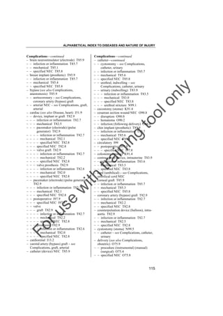 ALPHABETICAL INDEX TO DISEASES AND NATURE OF INJURY

tra

in

in

g

to
o

lo
nl
y

Complications––continued
– catheter––continued
– – cystostomy – see Complications,
catheter, urinary
– – infection or inflammation T85.7
– – mechanical T85.6
– – specified NEC T85.8
– – urethral, indwelling – see
Complications, catheter, urinary
– – urinary (indwelling) T83.9
– – – infection or inflammation T83.5
– – – mechanical T83.0
– – – specified NEC T83.8
– – – urethral stricture N99.1
– cecostomy (stoma) K91.4
– cesarean section wound NEC O90.8
– – disruption O90.0
– – hematoma O90.2
– – infection (following delivery) O86.0
– chin implant (prosthetic) T85.9
– – infection or inflammation T85.7
– – mechanical T85.6
– – specified NEC T85.8
– circulatory I99
– – postoperative I97.9
– – – specified NEC I97.8
– colostomy (stoma) K91.4
– contraceptive device, intrauterine T83.9
– – infection or inflammation T83.6
– – mechanical T83.3
– – specified NEC T83.8
– cord (umbilical) – see Complications,
umbilical cord NEC
– corneal graft T85.9
– – infection or inflammation T85.7
– – mechanical T85.3
– – specified NEC T85.8
– coronary artery (bypass) graft T82.9
– – infection or inflammation T82.7
– – mechanical T82.2
– – specified NEC T82.8
– counterpulsation device (balloon), intraaortic T82.9
– – infection or inflammation T82.7
– – mechanical T82.5
– – specified NEC T82.8
– cystostomy (stoma) N99.5
– – catheter – see Complications, catheter,
urinary
– delivery (see also Complications,
obstetric) O75.9
– – procedure (instrumental) (manual)
(surgical) O75.4
– – specified NEC O75.8

Fo

ru

se

w

ith

Complications––continued
– brain neurostimulator (electrode) T85.9
– – infection or inflammation T85.7
– – mechanical T85.1
– – specified NEC T85.8
– breast implant (prosthetic) T85.9
– – infection or inflammation T85.7
– – mechanical T85.4
– – specified NEC T85.8
– bypass (see also Complications,
anastomosis) T85.9
– – aortocoronary – see Complications,
coronary artery (bypass) graft
– – arterial NEC – see Complications, graft,
arterial
– cardiac (see also Disease, heart) I51.9
– – device, implant or graft T82.9
– – – infection or inflammation T82.7
– – – mechanical T82.5
– – – pacemaker (electrode) (pulse
generator) T82.9
– – – – infection or inflammation T82.7
– – – – mechanical T82.1
– – – – specified NEC T82.8
– – – specified NEC T82.8
– – – valve graft T82.9
– – – – infection or inflammation T82.7
– – – – mechanical T82.2
– – – – specified NEC T82.8
– – – valve prosthesis T82.9
– – – – infection or inflammation T82.6
– – – – mechanical T82.0
– – – – specified NEC T82.8
– – pacemaker (electrode) (pulse generator)
T82.9
– – – infection or inflammation T82.7
– – – mechanical T82.1
– – – specified NEC T82.8
– – postoperative I97.9
– – – specified NEC I97.8
– – valve
– – – graft T82.9
– – – – infection or inflammation T82.7
– – – – mechanical T82.2
– – – – specified NEC T82.8
– – – prosthesis T82.9
– – – – infection or inflammation T82.6
– – – – mechanical T82.0
– – – – specified NEC T82.8
– cardiorenal I13.2
– carotid artery (bypass) graft – see
Complications, graft, arterial
– catheter (device) NEC T85.9

115

 