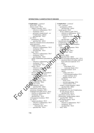 INTERNATIONAL CLASSIFICATION OF DISEASES

to
o

lo
nl
y

Complications––continued
– eye––continued
– – postoperative H59.9
– – – specified NEC H59.8
– female genital N94.9
– – device, implant or graft T83.9
– – – infection or inflammation T83.6
– – – mechanical T83.4
– – – – intrauterine contraceptive device
T83.3
– – – specified NEC T83.8
– femoral artery (bypass) graft – see
Complications, graft, arterial NEC
– fixation device, internal (orthopedic)
T84.9
– – infection or inflammation T84.6
– – mechanical T84.2
– – – bones of limb T84.1
– – specified NEC T84.8
– following
– – abortion O08.9
– – – specified NEC O08.8
– – acute myocardial infarction NEC I23.8
– – – aneurysm (false) (of cardiac wall) (of
heart wall) (non-ruptured) I23.3
– – – defect
– – – – septal
– – – – – atrial (heart) I23.1
– – – – – ventricular (heart) I23.2
– – – haemopericardium I23.0
– – – rupture
– – – – cardiac wall I23.3
– – – – – with haemopericardium I23.0
– – – – chordae tendineae I23.4
– – – – papillary muscle I23.5
– – – thrombosis
– – – – atrium I23.6
– – – – auricular appendage I23.6
– – – – ventricle (heart) I23.6
– – ectopic or molar pregnancy O08.9
– – – specified NEC O08.8
– gastrointestinal K92.9
– – postoperative (see also Complications,
by type and site) K91.9
– – – specified NEC K91.8
– gastrostomy (stoma) K91.8
– genitourinary, postprocedural N99.9
– – specified NEC N99.8
– graft (bypass) (patch) T85.9
– – arterial T82.9
– – – infection or inflammation T82.7
– – – mechanical T82.3
– – – specified NEC T82.8
– – bone T84.9

Fo

ru

se

w

ith

tra

in

in

g

Complications––continued
– device NEC T85.8
– dialysis (renal) T80.9
– – catheter (vascular) T82.9
– – – infection or inflammation T82.7
– – – mechanical T82.4
– – – peritoneal, intraperitoneal – see
Complications, catheter
– – – specified NEC T82.8
– ear H93.9
– – postoperative H95.9
– – – specified NEC H95.8
– electronic stimulator device (electrode(s))
(pulse generator)
– – bladder (urinary) T83.9
– – – infection or inflammation T83.5
– – – mechanical T83.1
– – – specified NEC T83.8
– – bone T84.9
– – – infection or inflammation T84.7
– – – mechanical T84.3
– – – specified NEC T84.8
– – cardiac (defibrillator) (pacemaker)
T82.9
– – – infection or inflammation T82.7
– – – mechanical T82.1
– – – specified NEC T82.8
– – muscle T84.9
– – – infection or inflammation T84.7
– – – mechanical T84.4
– – – specified NEC T84.8
– – nervous system (brain) (peripheral
nerve) (spinal cord) T85.9
– – – infection or inflammation T85.7
– – – mechanical T85.1
– – – specified NEC T85.8
– electroshock therapy T88.9
– – specified NEC T88.8
– endocrine E34.9
– – postoperative E89.9
– – – specified NEC E89.8
– enterostomy (stoma) K91.4
– episiotomy, disruption O90.1
– esophageal anti-reflux device T85.9
– – infection or inflammation T85.7
– – mechanical T85.5
– – specified NEC T85.8
– extracorporeal circulation T80.9
– eye H57.9
– – implant (prosthetic) T85.9
– – – infection or inflammation T85.7
– – – mechanical T85.3
– – – – intraocular lens T85.2
– – – specified NEC T85.8

116

 