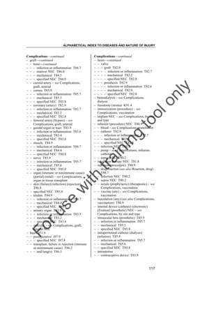 ALPHABETICAL INDEX TO DISEASES AND NATURE OF INJURY

tra

in

in

g

to
o

lo
nl
y

Complications––continued
– heart––continued
– – valve
– – – graft T82.9
– – – – infection or inflammation T82.7
– – – – mechanical T82.2
– – – – specified NEC T82.8
– – – prosthesis T82.9
– – – – infection or inflammation T82.6
– – – – mechanical T82.0
– – – – specified NEC T82.8
– hemodialysis – see Complications,
dialysis
– ileostomy (stoma) K91.4
– immunization (procedure) – see
Complications, vaccination
– implant NEC – see Complications, by site
and type
– infusion (procedure) NEC T80.9
– – blood – see Complications, transfusion
– – catheter T82.9
– – – infection or inflammation T82.7
– – – mechanical T82.5
– – – specified NEC T82.8
– – infection NEC T80.2
– – pump – see Complications, infusion,
catheter
– – sepsis NEC T80.2
– inhalation therapy NEC T81.8
– injection (procedure) T80.9
– – drug reaction (see also Reaction, drug)
T88.7
– – infection NEC T80.2
– – sepsis NEC T80.2
– – serum (prophylactic) (therapeutic) – see
Complications, vaccination
– – vaccine (any) – see Complications,
vaccination
– inoculation (any) (see also Complications,
vaccination) T80.9
– internal device (catheter) (electronic)
(fixation) (prosthetic) NEC – see
Complications, by site and type
– intraocular lens (prosthetic) T85.9
– – infection or inflammation T85.7
– – mechanical T85.2
– – specified NEC T85.8
– intraperitoneal catheter (dialysis)
(infusion) T85.9
– – infection or inflammation T85.7
– – mechanical T85.6
– – specified NEC T85.8
– intrauterine
– – contraceptive device T83.9

Fo

ru

se

w

ith

Complications––continued
– graft––continued
– – bone––continued
– – – infection or inflammation T84.7
– – – marrow NEC T86.0
– – – mechanical T84.3
– – – specified NEC T84.8
– – carotid artery – see Complications,
graft, arterial
– – cornea T85.9
– – – infection or inflammation T85.7
– – – mechanical T85.3
– – – specified NEC T85.8
– – coronary (artery) T82.9
– – – infection or inflammation T82.7
– – – mechanical T82.2
– – – specified NEC T82.8
– – femoral artery (bypass) – see
Complications, graft, arterial
– – genital organ or tract T83.9
– – – infection or inflammation T83.6
– – – mechanical T83.4
– – – specified NEC T83.8
– – muscle T84.9
– – – infection or inflammation T84.7
– – – mechanical T84.4
– – – specified NEC T84.8
– – nerve T85.9
– – – infection or inflammation T85.7
– – – mechanical T85.6
– – – specified NEC T85.8
– – organ (immune or nonimmune cause)
(partial) (total) – see Complications,
organ or tissue transplant
– – skin (failure) (infection) (rejection)
T86.8
– – specified NEC T85.8
– – tendon T84.9
– – – infection or inflammation T84.7
– – – mechanical T84.4
– – – specified NEC T84.8
– – urinary organ T83.9
– – – infection or inflammation T83.5
– – – mechanical T83.2
– – – specified NEC T83.8
– – vascular – see Complications, graft,
arterial NEC
– heart I51.9
– – postoperative I97.9
– – – specified NEC I97.8
– – transplant, failure or rejection (immune
or nonimmune cause) T86.2
– – – and lung(s) T86.3

117

 