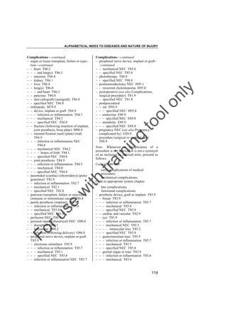 ALPHABETICAL INDEX TO DISEASES AND NATURE OF INJURY

in

g

to
o

lo
nl
y

Complications––continued
– peripheral nerve device, implant or graft–
–continued
– – mechanical NEC T85.6
– – specified NEC T85.8
– phototherapy T88.9
– – specified NEC T88.8
– postmastoidectomy NEC H95.1
– – recurrent cholesteatoma H95.0
– postoperative (see also Complications,
surgical procedure) T81.9
– – specified NEC T81.8
– postprocedural
– – ear H95.9
– – – specified NEC H95.8
– – endocrine E89.9
– – – specified NEC E89.8
– – metabolic E89.9
– – – specified NEC E89.8
– pregnancy NEC (see also Pregnancy,
complicated by) O26.9
– procedure (surgical or medical care)
T88.9

tra

in

Note: Whenever a complication of a
procedure is not indexed or is not a synonym
of an inclusion or indexed term, proceed as
follows:
Code to T80-T88:

early complications of medical
procedure;
mechanical complications;
Code to appropriate system chapter:

Fo

ru

se

w

ith

Complications––continued
– organ or tissue transplant, failure or rejection––continued
– – heart T86.2
– – – and lung(s) T86.3
– – intestine T86.8
– – kidney T86.1
– – liver T86.4
– – lung(s) T86.8
– – – and heart T86.3
– – pancreas T86.8
– – skin (allograft) (autograft) T86.8
– – specified NEC T86.8
– orthopedic M79.9
– – device, implant or graft T84.9
– – – infection or inflammation T84.7
– – – mechanical T84.3
– – – specified NEC T84.8
– – fracture (following insertion of implant,
joint prosthesis, bone plate) M96.6
– – internal fixation (nail) (plate) (rod)
T84.9
– – – infection or inflammation NEC
T84.6
– – – mechanical NEC T84.2
– – – – bones of limb T84.1
– – – specified NEC T84.8
– – joint prosthesis T84.9
– – – infection or inflammation T84.5
– – – mechanical T84.0
– – – specified NEC T84.8
– pacemaker (cardiac) (electrode(s)) (pulse
generator) T82.9
– – infection or inflammation T82.7
– – mechanical T82.1
– – specified NEC T82.8
– pancreas transplant, failure or rejection
(immune or nonimmune cause) T86.8
– penile prosthesis (implant) T83.9
– – infection or inflammation T83.6
– – mechanical T83.4
– – specified NEC T83.8
– perfusion NEC T80.9
– perineal repair (obstetrical) NEC O90.8
– – disruption O90.1
– – hematoma O90.2
– – infection (following delivery) O86.0
– peripheral nerve device, implant or graft
T85.9
– – electronic stimulator T85.9
– – – infection or inflammation T85.7
– – – mechanical T85.1
– – – specified NEC T85.8
– – infection or inflammation NEC T85.7

–
–
–
–
–
–
–
–
–
–
–
–
–
–
–
–
–
–

late complications;
functional complications;
prosthetic device, graft or implant T85.9
– breast T85.9
– – infection or inflammation T85.7
– – mechanical T85.4
– – specified NEC T85.8
– cardiac and vascular T82.9
– eye T85.9
– – infection or inflammation T85.7
– – mechanical NEC T85.3
– – – intraocular lens T85.2
– – specified NEC T85.8
– gastrointestinal tract T85.9
– – infection or inflammation T85.7
– – mechanical T85.5
– – specified NEC T85.8
– genital organ or tract T83.9
– – infection or inflammation T83.6
– – mechanical T83.4

119

 