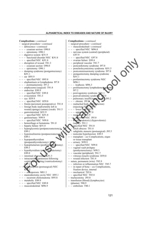 ALPHABETICAL INDEX TO DISEASES AND NATURE OF INJURY

tra

in

in

g

to
o

lo
nl
y

Complications––continued
– surgical procedure––continued
– – musculoskeletal––continued
– – – specified NEC M96.8
– – nervous system (central) (peripheral)
G97.9
– – – specified NEC G97.8
– – ovarian failure E89.4
– – peripheral vascular T81.7
– – postcardiotomy syndrome I97.0
– – postcholecystectomy syndrome K91.5
– – postcommissurotomy syndrome I97.0
– – postgastrectomy dumping syndrome
K91.1
– – postlaminectomy syndrome NEC
M96.1
– – – kyphosis M96.3
– – postmastectomy lymphedema syndrome
I97.2
– – postvagotomy syndrome K91.1
– – postvalvulotomy syndrome I97.0
– – pulmonary insufficiency (acute) J95.2
– – – chronic J95.3
– – reattached body part (infection)
(rejection) NEC T87.2
– – – lower limb T87.1
– – – upper limb T87.0
– – respiratory J95.9
– – – specified NEC J95.8
– – shock (endotoxic) (hypovolemic)
(septic) T81.1
– – specified NEC T81.8
– – stitch abscess T81.4
– – subglottic stenosis (postsurgical) J95.5
– – testicular hypofunction E89.5
– – transplant – see Complications, organ
or tissue transplant
– – urinary N99.9
– – – specified NEC N99.8
– – vaginal vault prolapse
(posthysterectomy) N99.3
– – vascular (peripheral) T81.7
– – vitreous (touch) syndrome H59.0
– – wound infection T81.4
– suture, permanent (wire) T85.9
– – infection or inflammation NEC T85.7
– – in repair of bone – see Complications,
fixation device, internal
– – mechanical T85.6
– – specified NEC T85.8
– tracheostomy J95.0
– transfusion (blood) (lymphocytes)
(plasma) T80.9
– – embolism T80.1

Fo

ru

se

w

ith

Complications––continued
– surgical procedure––continued
– – dehiscence––continued
– – – cesarean section O90.0
– – – episiotomy O90.1
– – digestive system K91.9
– – – functional disorder NEC K91.8
– – – specified NEC K91.8
– – disruption of wound T81.3
– – – cesarean section O90.0
– – – episiotomy O90.1
– – dumping syndrome (postgastrectomy)
K91.1
– – ear H95.9
– – – specified NEC H95.8
– – elephantiasis or lymphedema I97.8
– – – postmastectomy I97.2
– – emphysema (surgical) T81.8
– – endocrine E89.9
– – – specified NEC E89.8
– – evisceration T81.3
– – eye H59.9
– – – specified NEC H59.8
– – fistula (persistent postoperative) T81.8
– – foreign body inadvertently left in
wound (sponge) (suture) (swab) T81.5
– – gastrointestinal K91.9
– – – specified NEC K91.8
– – genitourinary N99.9
– – – specified NEC N99.8
– – hemorrhage or hematoma T81.0
– – hepatic failure K91.8
– – hyperglycemia (postpancreatectomy)
E89.1
– – hypoinsulinemia (postpancreatectomy)
E89.1
– – hypoparathyroidism
(postparathyroidectomy) E89.2
– – hypopituitarism (posthypophysectomy)
E89.3
– – hypothyroidism (post-thyroidectomy)
E89.0
– – intestinal obstruction K91.3
– – intracranial hypotension following
ventricular shunting (ventriculostomy)
G97.2
– – malabsorption (postsurgical) NEC
K91.2
– – – osteoporosis M81.3
– – mastoidectomy cavity NEC H95.1
– – – recurrent cholesteatoma H95.0
– – metabolic E89.9
– – – specified NEC E89.8
– – musculoskeletal M96.9

121

 
