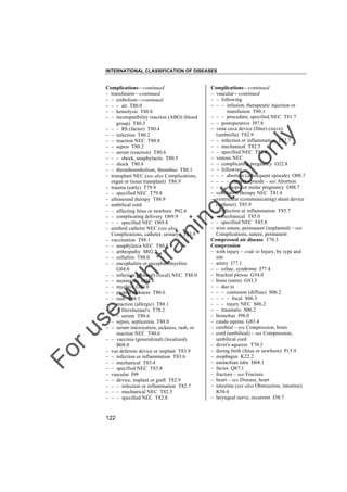 INTERNATIONAL CLASSIFICATION OF DISEASES

to
o

lo
nl
y

Complications––continued
– vascular––continued
– – following
– – – infusion, therapeutic injection or
transfusion T80.1
– – – procedure, specified NEC T81.7
– – postoperative I97.8
– vena cava device (filter) (sieve)
(umbrella) T82.9
– – infection or inflammation T82.7
– – mechanical T82.5
– – specified NEC T82.8
– venous NEC
– – complicating pregnancy O22.8
– – following
– – – abortion (subsequent episode) O08.7
– – – – current episode – see Abortion
– – – ectopic or molar pregnancy O08.7
– ventilation therapy NEC T81.8
– ventricular (communicating) shunt device
(catheter) T85.9
– – infection or inflammation T85.7
– – mechanical T85.0
– – specified NEC T85.8
– wire suture, permanent (implanted) – see
Complications, suture, permanent
Compressed air disease T70.3
Compression
– with injury – code to Injury, by type and
site
– artery I77.1
– – celiac, syndrome I77.4
– brachial plexus G54.0
– brain (stem) G93.5
– – due to
– – – contusion (diffuse) S06.2
– – – – focal S06.3
– – – injury NEC S06.2
– – traumatic S06.2
– bronchus J98.0
– cauda equina G83.4
– cerebral – see Compression, brain
– cord (umbilical) – see Compression,
umbilical cord
– diver's squeeze T70.3
– during birth (fetus or newborn) P15.9
– esophagus K22.2
– eustachian tube H68.1
– facies Q67.1
– fracture – see Fracture
– heart – see Disease, heart
– intestine (see also Obstruction, intestine)
K56.6
– laryngeal nerve, recurrent J38.7

Fo

ru

se

w

ith

tra

in

in

g

Complications––continued
– transfusion––continued
– – embolism––continued
– – – air T80.0
– – hemolysis T80.8
– – incompatibility reaction (ABO) (blood
group) T80.3
– – – Rh (factor) T80.4
– – infection T80.2
– – reaction NEC T80.8
– – sepsis T80.2
– – serum (reaction) T80.6
– – – shock, anaphylactic T80.5
– – shock T80.8
– – thromboembolism, thrombus T80.1
– transplant NEC (see also Complications,
organ or tissue transplant) T86.9
– trauma (early) T79.9
– – specified NEC T79.8
– ultrasound therapy T88.9
– umbilical cord
– – affecting fetus or newborn P02.6
– – complicating delivery O69.9
– – – specified NEC O69.8
– urethral catheter NEC (see also
Complications, catheter, urinary) T83.9
– vaccination T88.1
– – anaphylaxis NEC T80.5
– – arthropathy M02.2
– – cellulitis T88.0
– – encephalitis or encephalomyelitis
G04.0
– – infection (general) (local) NEC T88.0
– – meningitis G03.8
– – myelitis G04.0
– – protein sickness T80.6
– – rash T88.1
– – reaction (allergic) T88.1
– – – Herxheimer's T78.2
– – – serum T80.6
– – sepsis, septicemia T88.0
– – serum intoxication, sickness, rash, or
reaction NEC T80.6
– – vaccinia (generalized) (localized)
B08.0
– vas deferens device or implant T83.9
– – infection or inflammation T83.6
– – mechanical T83.4
– – specified NEC T83.8
– vascular I99
– – device, implant or graft T82.9
– – – infection or inflammation T82.7
– – – mechanical NEC T82.5
– – – specified NEC T82.8

122

 