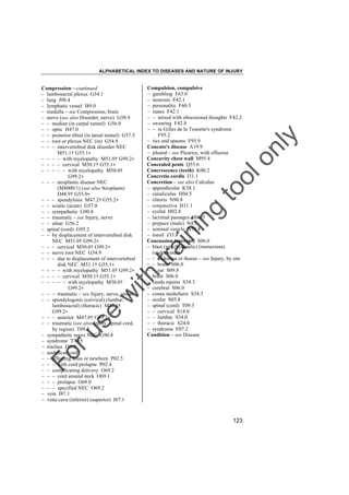 ALPHABETICAL INDEX TO DISEASES AND NATURE OF INJURY

tra

in

in

g

to
o

lo
nl
y

Compulsion, compulsive
– gambling F63.0
– neurosis F42.1
– personality F60.5
– states F42.1
– – mixed with obsessional thoughts F42.2
– swearing F42.8
– – in Gilles de la Tourette's syndrome
F95.2
– tics and spasms F95.9
Concato's disease A19.9
– pleural – see Pleurisy, with effusion
Concavity chest wall M95.4
Concealed penis Q55.6
Concrescence (teeth) K00.2
Concretio cordis I31.1
Concretion – see also Calculus
– appendicular K38.1
– canaliculus H04.5
– clitoris N90.8
– conjunctiva H11.1
– eyelid H02.8
– lacrimal passages H04.5
– prepuce (male) N47
– seminal vesicle N50.8
– tonsil J35.8
Concussion (current) S06.0
– blast (air) (hydraulic) (immersion)
(underwater)
– – abdomen or thorax – see Injury, by site
– – brain S06.0
– – ear S09.8
– brain S06.0
– cauda equina S34.3
– cerebral S06.0
– conus medullaris S34.3
– ocular S05.8
– spinal (cord) T09.3
– – cervical S14.0
– – lumbar S34.0
– – thoracic S24.0
– syndrome F07.2
Condition – see Disease

Fo

ru

se

w

ith

Compression––continued
– lumbosacral plexus G54.1
– lung J98.4
– lymphatic vessel I89.0
– medulla – see Compression, brain
– nerve (see also Disorder, nerve) G58.9
– – median (in carpal tunnel) G56.0
– – optic H47.0
– – posterior tibial (in tarsal tunnel) G57.5
– – root or plexus NEC (in) G54.9
– – – intervertebral disk disorder NEC
M51.1† G55.1"
– – – – with myelopathy M51.0† G99.2"
– – – – cervical M50.1† G55.1"
– – – – – with myelopathy M50.0†
G99.2"
– – – neoplastic disease NEC
(M8000/1) (see also Neoplasm)
D48.9† G55.0"
– – – spondylosis M47.2† G55.2"
– – sciatic (acute) G57.0
– – sympathetic G90.8
– – traumatic – see Injury, nerve
– – ulnar G56.2
– spinal (cord) G95.2
– – by displacement of intervertebral disk
NEC M51.0† G99.2"
– – – cervical M50.0† G99.2"
– – nerve root NEC G54.9
– – – due to displacement of intervertebral
disk NEC M51.1† G55.1"
– – – – with myelopathy M51.0† G99.2"
– – – – cervical M50.1† G55.1"
– – – – – with myelopathy M50.0†
G99.2"
– – – traumatic – see Injury, nerve, spinal
– – spondylogenic (cervical) (lumbar,
lumbosacral) (thoracic) M47.1†
G99.2"
– – – anterior M47.0† G99.2"
– – traumatic (see also Injury, spinal cord,
by region) T09.3
– sympathetic nerve NEC G90.8
– syndrome T79.5
– trachea J39.8
– umbilical cord
– – affecting fetus or newborn P02.5
– – – with cord prolapse P02.4
– – complicating delivery O69.2
– – – cord around neck O69.1
– – – prolapse O69.0
– – – specified NEC O69.2
– vein I87.1
– vena cava (inferior) (superior) I87.1

123

 
