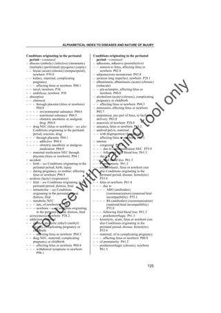 ALPHABETICAL INDEX TO DISEASES AND NATURE OF INJURY

tra

in

in

g

to
o

lo
nl
y

Conditions originating in the perinatal
period––continued
– adhesions, adhesive (postinfective)
– – amnion to fetus, affecting fetus or
newborn P02.8
– adiponecrosis neonatorum P83.8
– aeration lung imperfect, newborn P28.1
– albuminuria, albuminuric (acute) (chronic)
(subacute)
– – pre-eclamptic, affecting fetus or
newborn P00.0
– alcoholism (acute) (chronic), complicating
pregnancy or childbirth
– – affecting fetus or newborn P04.3
– amnionitis, affecting fetus or newborn
P02.7
– amputation, any part of fetus, to facilitate
delivery P03.8
– anaerosis of newborn P28.8
– anasarca, fetus or newborn P83.2
– android pelvis, maternal
– – with disproportion (fetopelvic),
affecting fetus or newborn P03.1
– anemia
– – congenital P61.4
– – – due to isoimmunization NEC P55.9
– – – following fetal blood loss P61.3
– – due to
– – – fetal blood loss P61.3
– – – prematurity P61.2
– – erythroblastic, fetus or newborn (see
also Conditions originating in the
perinatal period, disease, hemolytic)
P55.9
– – fetus or newborn P61.4
– – – due to
– – – – ABO (antibodies)
(isoimmunization) (maternal/fetal
incompatibility) P55.1
– – – – Rh (antibodies) (isoimmunization)
(maternal/fetal incompatibility)
P55.0
– – – following fetal blood loss P61.3
– – – posthemorrhagic P61.3
– – hemolytic, acute, fetus or newborn (see
also Conditions originating in the
perinatal period, disease, hemolytic)
P55.9
– – maternal, of or complicating pregnancy
– – – affecting fetus or newborn P00.8
– – of prematurity P61.2
– – posthemorrhagic (chronic), newborn
P61.3

Fo

ru

se

w

ith

Conditions originating in the perinatal
period––continued
– abscess (embolic) (infective) (metastatic)
(multiple) (perforated) (pyogenic) (septic)
– – breast (acute) (chronic) (nonpuerperal),
newborn P39.0
– – kidney, maternal, complicating
pregnancy
– – – affecting fetus or newborn P00.1
– – navel, newborn P38
– – umbilicus, newborn P38
– absorption
– – chemical
– – – through placenta (fetus or newborn)
P04.8
– – – – environmental substance P04.6
– – – – nutritional substance P04.5
– – – – obstetric anesthetic or analgesic
drug P04.0
– – drug NEC (fetus or newborn) – see also
Conditions originating in the perinatal
period, reaction, drug
– – – through placenta P04.1
– – – – addictive P04.4
– – – – obstetric anesthetic or analgesic
medication P04.0
– – maternal medication NEC through
placenta (fetus or newborn) P04.1
– accident
– – birth – see Conditions originating in the
perinatal period, birth, injury
– – during pregnancy, to mother, affecting
fetus or newborn P00.5
– acidosis (lactic) (respiratory)
– – fetal – see Conditions originating in the
perinatal period, distress, fetal
– – intrauterine – see Conditions
originating in the perinatal period,
distress, fetal
– – metabolic NEC
– – – late, of newborn P74.0
– – – newborn – see Conditions originating
in the perinatal period, distress, fetal
– acrocyanosis, newborn P28.2
– addiction, maternal
– – alcohol, alcoholic (ethyl) (methyl)
(wood), complicating pregnancy or
childbirth
– – – affecting fetus or newborn P04.3
– – drug NEC, maternal, complicating
pregnancy or childbirth
– – – affecting fetus or newborn P04.4
– – – withdrawal symptoms in newborn
P96.1

125

 