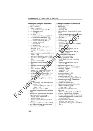 INTERNATIONAL CLASSIFICATION OF DISEASES

to
o

lo
nl
y

Conditions originating in the perinatal
period––continued
– brachycardia
– – fetal P20.9
– – newborn P29.1
– bradycardia (any type) (sinoatrial) (sinus)
(vagal)
– – fetal – see Conditions originating in the
perinatal period, distress, fetal
– – newborn P29.1
– breech
– – delivery NEC, affecting fetus or
newborn P03.0
– – extraction, affecting fetus or newborn
P03.0
– – presentation
– – – before labor, affecting fetus or
newborn P01.7
– – – during labor, affecting fetus or
newborn P03.0
– bronze baby syndrome P83.8
– bruise (skin surface intact)
– – fetus or newborn P54.5
– – scalp, due to birth injury, newborn
P12.3
– – umbilical cord, affecting fetus or
newborn P02.6
– bubbly lung syndrome P27.0
– bulla(e), lung, fetus or newborn P25.8
– candidiasis, candidal
– – congenital P37.5
– – neonatal P37.5
– caput succedaneum P12.8
– catastrophe, catastrophy,
cardiorespiratory, newborn P28.8
– caul over face (causing asphyxia) P21.9
– cellulitis (diffuse) (with lymphangitis)
– – navel, newborn P38
– – umbilicus, newborn P38
– cephalematocele, cephal(o)hematocele
– – fetus or newborn P52.8
– – – birth injury P10.8
– cephalematoma, cephalhematoma
(calcified)
– – fetus or newborn (birth injury) P12.0
– cervicitis, maternal (acute) (chronic)
(nonvenereal) (subacute) (with ulceration)
– – complicating pregnancy, affecting fetus
or newborn P00.8
– cesarean operation or section
– – affecting fetus or newborn P03.4
– – post mortem, affecting fetus or newborn
P01.6

Fo

ru

se

w

ith

tra

in

in

g

Conditions originating in the perinatal
period––continued
– birth––continued
– – injury––continued
– – – specified site or type NEC P15.8
– – – spinal cord P11.5
– – – spine P11.5
– – – spleen P15.1
– – – sternomastoid (hematoma) P15.2
– – – subarachnoid hemorrhage P10.3
– – – subcutaneous fat necrosis P15.6
– – – subdural hemorrhage P10.0
– – – tentorial tear P10.4
– – – testes P15.5
– – – vulva P15.5
– – instrumental NEC, affecting fetus or
newborn P03.8
– – multiple, affecting fetus or newborn
P01.5
– – palsy or paralysis, newborn, NEC (birth
injury) P14.9
– – post-term (42 weeks or more) P08.2
– – precipitate, affecting fetus or newborn
P03.5
– – premature (infant) P07.3
– – prolonged, affecting fetus or newborn
P03.8
– – retarded, affecting fetus or newborn
P03.8
– – shock, newborn P96.8
– – trauma – see Conditions originating in
the perinatal period, birth, injury
– – twin, affecting fetus or newborn P01.5
– – vacuum extractor, affecting fetus or
newborn P03.3
– – ventouse, affecting fetus or newborn
P03.3
– – weight
– – – low (between 1000 and 2499 grams
at birth) P07.1
– – – – extremely (999 grams or less at
birth) P07.0
– – – 4500 grams or more P08.0
– bleb(s) lung (ruptured), fetus or newborn
P25.8
– bleeding (see also Conditions originating
in perinatal period, hemorrhage)
– – rectum, rectal, newborn P54.2
– – umbilical stump P51.9
– – vagina, vaginal (abnormal), newborn
P54.6
– blood dyscrasia, fetus or newborn P61.9
– born in toilet (see also Birth, precipitate
fetus or newborn) P03.5

128

 