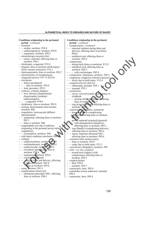 ALPHABETICAL INDEX TO DISEASES AND NATURE OF INJURY

tra

in

in

g

to
o

lo
nl
y

Conditions originating in the perinatal
period––continued
– complications––continued
– – maternal sedation during labor and
delivery, affecting fetus or newborn
P04.0
– – umbilical cord, affecting fetus or
newborn P02.6
– compression
– – during birth (fetus or newborn) P15.9
– – umbilical cord, affecting fetus or
newborn P02.5
– – – with cord prolapse P02.4
– compromise, respiratory, newborn P28.5
– congestion, congestive (chronic) (passive)
– – facial, due to birth injury P15.4
– conjunctivitis (in) (due to)
– – chlamydial, neonatal P39.1
– – neonatal P39.1
– constriction
– – cervix, cervical (canal), in pregnancy or
childbirth
– – – causing obstructed labour, affecting
fetus or newborn P03.1
– – ring dystocia (uterus), affecting fetus or
newborn P03.6
– contraction, contracture, contracted
– – hourglass uterus (complicating
delivery), affecting fetus or newborn
P03.6
– – pelvis, maternal (acquired) (general)
– – – with disproportion (fetopelvic),
affecting fetus or newborn P03.1
– – ring (Bandl's) (complicating delivery),
affecting fetus or newborn P03.6
– – uterus, maternal, abnormal NEC,
affecting fetus or newborn P03.6
– contusion (skin surface intact)
– – fetus or newborn P54.5
– – scalp, due to birth injury P12.3
– convulsions (idiopathic), newborn P90
– cord – see also condition
– – around neck (tightly) (with
compression), affecting fetus or
newborn P02.5
– coupled rhythm
– – fetal P20.9
– – newborn P29.1
– cranioclasis, fetus P03.8
– craniotabes (cause unknown), neonatal
P96.3
– craniotomy, fetus P03.8

Fo

ru

se

w

ith

Conditions originating in the perinatal
period––continued
– cessation
– – cardiac, newborn P29.0
– – cardiorespiratory, newborn P29.0
– – respiratory, newborn P28.5
– chemotherapy (session) (for)
– – cancer, maternal, affecting fetus or
newborn P04.1
– chickenpox, congenital P35.8
– chignon, fetus or newborn (birth injury)
(from vacuum extraction) P12.1
– chorioamnionitis, fetus or newborn P02.7
– chorioretinitis, in toxoplasmosis,
congenital (active) P37.1† H32.0"
– circulation
– – failure (peripheral)
– – – fetus or newborn P29.8
– – fetal, persistent P29.3
– cirrhosis, cirrhotic (hepatic)
– – liver (chronic) (hepatolienal)
(hypertrophic) (nodular)
(splenomegalic)
– – – congenital P78.8
– cleidotomy, fetus or newborn P03.8
– clotting, disseminated, intravascular,
newborn P60
– coagulation, intravascular (diffuse)
(disseminated)
– – antepartum, affecting fetus or newborn
P02.1
– – fetus or newborn P60
– coagulopathy (see also Conditions
originating in the perinatal period, defect,
coagulation)
– – consumption, newborn P60
– cold injury syndrome (newborn) P80.0
– collapse
– – cardiocirculatory, newborn P29.8
– – cardiopulmonary, newborn P29.8
– – cardiovascular, newborn P29.8
– – circulatory (peripheral), fetus or
newborn P29.8
– – respiratory, newborn P28.8
– – vascular (peripheral)
– – – during labor and delivery, affecting
fetus or newborn P03.8
– – – fetus or newborn P29.8
– coma, newborn P91.5
– complications (from) (of)
– – intrauterine procedure NEC, affecting
fetus or newborn P96.5

129

 