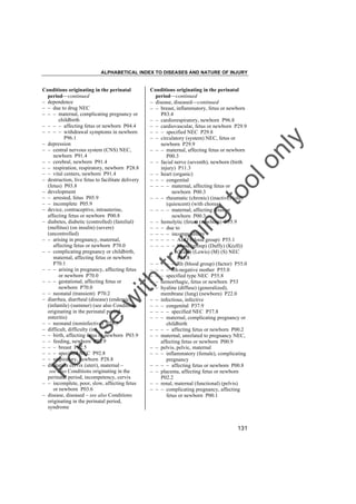 ALPHABETICAL INDEX TO DISEASES AND NATURE OF INJURY

tra

in

in

g

to
o

lo
nl
y

Conditions originating in the perinatal
period––continued
– disease, diseased––continued
– – breast, inflammatory, fetus or newborn
P83.4
– – cardiorespiratory, newborn P96.8
– – cardiovascular, fetus or newborn P29.9
– – – specified NEC P29.8
– – circulatory (system) NEC, fetus or
newborn P29.9
– – – maternal, affecting fetus or newborn
P00.3
– – facial nerve (seventh), newborn (birth
injury) P11.3
– – heart (organic)
– – – congenital
– – – – maternal, affecting fetus or
newborn P00.3
– – – rheumatic (chronic) (inactive) (old)
(quiescent) (with chorea)
– – – – maternal, affecting fetus or
newborn P00.3
– – hemolytic (fetus) (newborn) P55.9
– – – due to
– – – – incompatibility
– – – – – ABO (blood group) P55.1
– – – – – blood (group) (Duffy) (K(ell))
(Kidd) (Lewis) (M) (S) NEC
P55.8
– – – – – Rh (blood group) (factor) P55.0
– – – – Rh-negative mother P55.0
– – – specified type NEC P55.8
– – hemorrhagic, fetus or newborn P53
– – hyaline (diffuse) (generalized),
membrane (lung) (newborn) P22.0
– – infectious, infective
– – – congenital P37.9
– – – – specified NEC P37.8
– – – maternal, complicating pregnancy or
childbirth
– – – – affecting fetus or newborn P00.2
– – maternal, unrelated to pregnancy NEC,
affecting fetus or newborn P00.9
– – pelvis, pelvic, maternal
– – – inflammatory (female), complicating
pregnancy
– – – – affecting fetus or newborn P00.8
– – placenta, affecting fetus or newborn
P02.2
– – renal, maternal (functional) (pelvis)
– – – complicating pregnancy, affecting
fetus or newborn P00.1

Fo

ru

se

w

ith

Conditions originating in the perinatal
period––continued
– dependence
– – due to drug NEC
– – – maternal, complicating pregnancy or
childbirth
– – – – affecting fetus or newborn P04.4
– – – – withdrawal symptoms in newborn
P96.1
– depression
– – central nervous system (CNS) NEC,
newborn P91.4
– – cerebral, newborn P91.4
– – respiration, respiratory, newborn P28.8
– – vital centers, newborn P91.4
– destruction, live fetus to facilitate delivery
(fetus) P03.8
– development
– – arrested, fetus P05.9
– – incomplete P05.9
– device, contraceptive, intrauterine,
affecting fetus or newborn P00.8
– diabetes, diabetic (controlled) (familial)
(mellitus) (on insulin) (severe)
(uncontrolled)
– – arising in pregnancy, maternal,
affecting fetus or newborn P70.0
– – complicating pregnancy or childbirth,
maternal, affecting fetus or newborn
P70.1
– – – arising in pregnancy, affecting fetus
or newborn P70.0
– – – gestational, affecting fetus or
newborn P70.0
– – neonatal (transient) P70.2
– diarrhea, diarrheal (disease) (endemic)
(infantile) (summer) (see also Conditions
originating in the perinatal period,
enteritis)
– – neonatal (noninfective) P78.3
– difficult, difficulty (in)
– – birth, affecting fetus or newborn P03.9
– – feeding, newborn P92.9
– – – breast P92.5
– – – specified NEC P92.8
– – respiratory, newborn P28.8
– dilatation cervix (uteri), maternal –
see also Conditions originating in the
perinatal period, incompetency, cervix
– – incomplete, poor, slow, affecting fetus
or newborn P03.6
– disease, diseased – see also Conditions
originating in the perinatal period,
syndrome

131

 