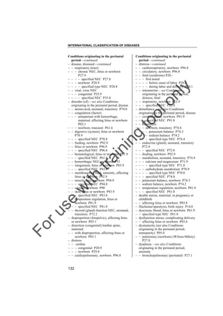 INTERNATIONAL CLASSIFICATION OF DISEASES

to
o

lo
nl
y

Conditions originating in the perinatal
period––continued
– distress––continued
– – cardiorespiratory, newborn P96.8
– – circulatory, newborn P96.8
– – fetal (syndrome) P20.– – – first noted
– – – – before onset of labor P20.0
– – – – during labor and delivery P20.1
– – intrauterine – see Conditions
originating in the perinatal period,
distress, fetal
– – respiratory, newborn P22.9
– – – specified NEC P22.8
– disturbance – see also Conditions
originating in the perinatal period, disease
– – cerebral status, newborn P91.9
– – – specified NEC P91.8
– – electrolyte
– – – newborn, transitory P74.4
– – – – potassium balance P74.3
– – – – sodium balance P74.2
– – – – specified type NEC P74.4
– – endocrine (gland), neonatal, transitory
P72.9
– – – specified NEC P72.8
– – feeding, newborn P92.9
– – metabolism, neonatal, transitory P74.9
– – – calcium and magnesium P71.9
– – – – specified type NEC P71.8
– – – carbohydrate metabolism P70.9
– – – – specified type NEC P70.8
– – – specified NEC P74.8
– – potassium balance, newborn P74.3
– – sodium balance, newborn P74.2
– – temperature regulation, newborn P81.9
– – – specified NEC P81.8
– double uterus, maternal, in pregnancy or
childbirth
– – affecting fetus or newborn P03.8
– Duchenne'sparalysis, birth injury P14.0
– dyscrasia, blood, fetus or newborn P61.9
– – specified type NEC P61.8
– dysfunction uterus, complicating delivery
– – affecting fetus or newborn P03.6
– dysmaturity (see also Conditions
originating in the perinatal period,
immaturity) P05.0
– – pulmonary (newborn) (Wilson-Mikity)
P27.0
– dysplasia – see also Conditions
originating in the perinatal period,
anomaly
– – bronchopulmonary (perinatal) P27.1

Fo

ru

se

w

ith

tra

in

in

g

Conditions originating in the perinatal
period––continued
– disease, diseased––continued
– – respiratory (tract)
– – – chronic NEC, fetus or newborn
P27.9
– – – – specified NEC P27.8
– – – newborn P28.9
– – – – specified type NEC P28.8
– – viral, virus NEC
– – – congenital P35.9
– – – – specified NEC P35.8
– disorder (of) – see also Conditions
originating in the perinatal period, disease
– – amino-acid, neonatal, transitory P74.8
– – coagulation (factor)
– – – antepartum with hemorrhage,
maternal, affecting fetus or newborn
P02.1
– – – newborn, transient P61.6
– – digestive (system), fetus or newborn
P78.9
– – – specified NEC P78.8
– – feeding, newborn P92.9
– – fetus or newborn P96.9
– – – specified NEC P96.8
– – hematological, fetus or newborn P61.9
– – – specified NEC P61.8
– – hemorrhagic NEC, newborn P53
– – integument, fetus or newborn P83.9
– – – specified NEC P83.8
– – membranes or fluid, amniotic, affecting
fetus or newborn P02.9
– – muscle tone, newborn P94.9
– – – specified NEC P94.8
– – seizure, newborn P90
– – skin, fetus or newborn P83.9
– – – specified NEC P83.8
– – temperature regulation, fetus or
newborn P81.9
– – – specified NEC P81.8
– – thyroid (gland) function NEC, neonatal,
transitory P72.2
– disproportion (fetopelvic), affecting fetus
or newborn P03.1
– distortion (congenital) lumbar spine,
maternal
– – with disproportion, affecting fetus or
newborn P03.1
– distress
– – cardiac
– – – congenital P20.9
– – – newborn P29.8
– – cardiopulmonary, newborn P96.8

132

 