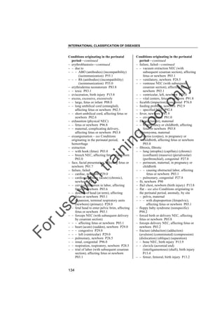 INTERNATIONAL CLASSIFICATION OF DISEASES

to
o

lo
nl
y

Conditions originating in the perinatal
period––continued
– failure, failed––continued
– – vacuum extraction NEC (with
subsequent cesarean section), affecting
fetus or newborn P03.1
– – ventilatory, newborn P28.5
– – ventouse NEC (with subsequent
cesarean section), affecting fetus or
newborn P03.1
– – ventricular, left, newborn P29.0
– – vital centers, fetus or newborn P91.8
– fecalith (impaction), congenital P76.8
– feeding problem, newborn P92.9
– – specified NEC P92.8
– fever, newborn P81.9
– – environmental P81.0
– fibroid (tumor), maternal
– – in pregnancy or childbirth, affecting
fetus or newborn P03.8
– fibromyoma, maternal
– – uterus (corpus), in pregnancy or
childbirth, affecting fetus or newborn
P03.8
– fibrosis, fibrotic
– – lung (atrophic) (capillary) (chronic)
(confluent) (massive) (perialveolar)
(peribronchial), congenital P27.8
– – perineum, maternal, in pregnancy or
childbirth
– – – causing obstructed labor, affecting
fetus or newborn P03.1
– – pulmonary, congenital P27.8
– fit, newborn P90
– flail chest, newborn (birth injury) P13.8
– flat – see also Conditions originating in
the perinatal period, anomaly, by site
– – pelvis, maternal
– – – with disproportion (fetopelvic),
affecting fetus or newborn P03.1
– floppy baby syndrome (nonspecific)
P94.2
– forced birth or delivery NEC, affecting
fetus or newborn P03.8
– forceps delivery NEC, affecting fetus or
newborn P03.2
– fracture (abduction) (adduction)
(avulsion) (comminuted) (compression)
(dislocation) (oblique) (separation)
– – bone NEC, birth injury P13.9
– – clavicle (acromial end)
(interligamentous) (shaft), birth injury
P13.4
– – femur, femoral, birth injury P13.2

Fo

ru

se

w

ith

tra

in

in

g

Conditions originating in the perinatal
period––continued
– erythroblastosis––continued
– – due to
– – – ABO (antibodies) (incompatibility)
(isoimmunization) P55.1
– – – Rh (antibodies) (incompatibility)
(isoimmunization) P55.0
– erythroderma neonatorum P83.8
– – toxic P83.1
– evisceration, birth injury P15.8
– excess, excessive, excessively
– – large, fetus or infant P08.0
– – long umbilical cord (entangled),
affecting fetus or newborn P02.5
– – short umbilical cord, affecting fetus or
newborn P02.6
– exhaustion (physical NEC)
– – fetus or newborn P96.8
– – maternal, complicating delivery,
affecting fetus or newborn P03.8
– exsanguination – see Conditions
originating in the perinatal period,
hemorrhage
– extraction
– – with hook (fetus) P03.8
– – breech NEC, affecting fetus or newborn
P03.0
– face, facial presentation, affecting fetus or
newborn P01.7
– failure, failed
– – cardiac, newborn P29.0
– – cardiopulmonary (acute) (chronic),
newborn P29.0
– – cervical dilatation in labor, affecting
fetus or newborn P03.6
– – descent of head (at term), affecting
fetus or newborn P03.1
– – expansion, terminal respiratory units
(newborn) (primary) P28.0
– – fetal head to enter pelvic brim, affecting
fetus or newborn P03.1
– – forceps NEC (with subsequent delivery
by cesarean section)
– – – affecting fetus or newborn P03.1
– – heart (acute) (sudden), newborn P29.0
– – – congestive P29.0
– – – left (ventricular) P29.0
– – pulmonary, newborn P28.5
– – renal, congenital P96.0
– – respiration, respiratory, newborn P28.5
– – trial of labor (with subsequent cesarean
section), affecting fetus or newborn
P03.1

134

 