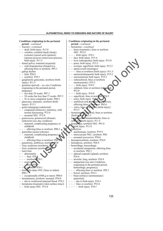 ALPHABETICAL INDEX TO DISEASES AND NATURE OF INJURY

tra

in

in

g

to
o

lo
nl
y

Conditions originating in the perinatal
period––continued
– hematoma––continued
– – brain (traumatic), fetus or newborn
NEC P52.4
– – – birth injury P10.1
– – face, birth injury P15.4
– – liver (subcapsular), birth injury P15.0
– – penis, birth injury P15.5
– – scrotum, superficial, birth injury P15.5
– – spinal (cord) (meninges)
– – – fetus or newborn (birth injury) P11.5
– – sternocleidomastoid, birth injury P15.2
– – sternomastoid, birth injury P15.2
– – subarachnoid, fetus or newborn
(nontraumatic) P52.5
– – – birth injury P10.3
– – subdural, fetus or newborn (localized)
P52.8
– – – birth injury P10.0
– – superficial, fetus or newborn P54.5
– – testis, birth injury P15.5
– – umbilical cord, complicating delivery,
affecting fetus or newborn P02.6
– – vulva, fetus or newborn (birth injury)
P15.5
– hematomyelia (central), fetus or newborn
(birth injury) P11.5
– hematorachis, hematorrhachis, fetus or
newborn (birth injury) P11.5
– hemiplegia, newborn NEC P91.8
– – birth injury P11.9
– hemolysis
– – autoimmune, newborn P55.9
– – intravascular NEC, newborn P60
– – neonatal (excessive) P58.8
– hemopericardium, newborn P54.8
– hemoptysis, newborn P26.9
– hemorrhage, hemorrhagic
– – accidental antepartum, affecting fetus
or newborn P02.1
– – adrenal (capsule) (gland), newborn
P54.4
– – alveolar, lung, newborn P26.8
– – antepartum (see also Conditions
originating in the perinatal period,
hemorrhage, pregnancy)
– – – affecting fetus or newborn P02.1
– – bowel, newborn P54.3
– – brain (miliary) (nontraumatic)
(petechial)
– – – due to birth injury P10.1
– – – fetus or newborn P52.4
– – – – birth injury P10.1

Fo

ru

se

w

ith

Conditions originating in the perinatal
period––continued
– fracture––continued
– – skull, birth injury P13.0
– – vertebra, vertebral (back) (body)
(column) (neural arch) (pedicle)
(spinous process) (transverse process),
birth injury P11.5
– funnel pelvis, maternal (acquired)
– – with disproportion (fetopelvic),
affecting fetus or newborn P03.1
– gallop rhythm
– – fetal P20.9
– – newborn P29.1
– ganglionitis geniculate, newborn (birth
injury) P11.3
– gestation (period) – see also Conditions
originating in the perinatal period,
pregnancy
– – less than 28 weeks P07.2
– – 28 weeks but less than 37 weeks P07.3
– – 42 or more completed weeks P08.2
– glaucoma, traumatic, newborn (birth
injury) P15.3
– goiter (plunging) (substernal)
– – congenital (nontoxic), transitory, with
normal functioning P72.0
– – neonatal NEC P72.0
– gonococcus, gonococcal (disease)
(infection) (see also condition)
– – maternal, complicating pregnancy or
childbirth
– – – affecting fetus or newborn P00.2
– gonorrhea (acute) (chronic)
– – maternal, complicating pregnancy or
childbirth
– – – affecting fetus or newborn P00.2
– granuloma, umbilicus, newborn P38
– Gray syndrome (newborn) P93
– Grey syndrome (newborn) P93
– heart beat
– – abnormality
– – – fetal P20.9
– – – newborn P29.1
– – awareness
– – – fetal P20.9
– – – newborn P29.1
– heavy-for-dates NEC (fetus or infant)
P08.1
– – exceptionally (4500 g or more) P08.0
– hematemesis, newborn, neonatal P54.0
– – due to swallowed maternal blood P78.2
– hematoma (traumatic) (skin surface intact)
– – birth injury NEC P15.8

135

 