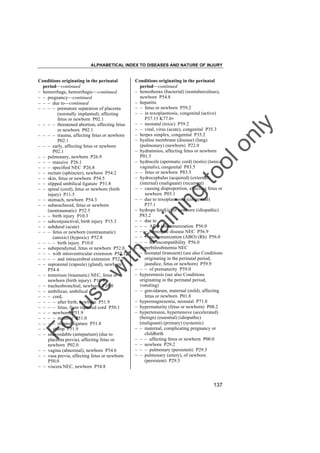 ALPHABETICAL INDEX TO DISEASES AND NATURE OF INJURY

tra

in

in

g

to
o

lo
nl
y

Conditions originating in the perinatal
period––continued
– hemothorax (bacterial) (nontuberculous),
newborn P54.8
– hepatitis
– – fetus or newborn P59.2
– – in toxoplasmosis, congenital (active)
P37.1† K77.0"
– – neonatal (toxic) P59.2
– – viral, virus (acute), congenital P35.3
– herpes simplex, congenital P35.2
– hyaline membrane (disease) (lung)
(pulmonary) (newborn) P22.0
– hydramnios, affecting fetus or newborn
P01.3
– hydrocele (spermatic cord) (testis) (tunica
vaginalis), congenital P83.5
– – fetus or newborn P83.5
– hydrocephalus (acquired) (external)
(internal) (malignant) (recurrent)
– – causing disproportion, affecting fetus or
newborn P03.1
– – due to toxoplasmosis (congenital)
P37.1
– hydrops fetal(is) or newborn (idiopathic)
P83.2
– – due to
– – – ABO isoimmunization P56.0
– – – hemolytic disease NEC P56.9
– – – isoimmunization (ABO) (Rh) P56.0
– – – Rh incompatibility P56.0
– hyperbilirubinemia NEC
– – neonatal (transient) (see also Conditions
originating in the perinatal period,
jaundice, fetus or newborn) P59.9
– – – of prematurity P59.0
– hyperemesis (see also Conditions
originating in the perinatal period,
vomiting)
– – gravidarum, maternal (mild), affecting
fetus or newborn P01.8
– hypermagnesemia, neonatal P71.8
– hypermaturity (fetus or newborn) P08.2
– hypertension, hypertensive (accelerated)
(benign) (essential) (idiopathic)
(malignant) (primary) (systemic)
– – maternal, complicating pregnancy or
childbirth
– – – affecting fetus or newborn P00.0
– – newborn P29.2
– – – pulmonary (persistent) P29.3
– – pulmonary (artery), of newborn
(persistent) P29.3

Fo

ru

se

w

ith

Conditions originating in the perinatal
period––continued
– hemorrhage, hemorrhagic––continued
– – pregnancy––continued
– – – due to––continued
– – – – premature separation of placenta
(normally implanted), affecting
fetus or newborn P02.1
– – – – threatened abortion, affecting fetus
or newborn P02.1
– – – – trauma, affecting fetus or newborn
P02.1
– – – early, affecting fetus or newborn
P02.1
– – pulmonary, newborn P26.9
– – – massive P26.1
– – – specified NEC P26.8
– – rectum (sphincter), newborn P54.2
– – skin, fetus or newborn P54.5
– – slipped umbilical ligature P51.8
– – spinal (cord), fetus or newborn (birth
injury) P11.5
– – stomach, newborn P54.3
– – subarachnoid, fetus or newborn
(nontraumatic) P52.5
– – – birth injury P10.3
– – subconjunctival, birth injury P15.3
– – subdural (acute)
– – – fetus or newborn (nontraumatic)
(anoxic) (hypoxic) P52.8
– – – – birth injury P10.0
– – subependymal, fetus or newborn P52.0
– – – with intraventricular extension P52.1
– – – – and intracerebral extension P52.2
– – suprarenal (capsule) (gland), newborn
P54.4
– – tentorium (traumatic) NEC, fetus or
newborn (birth injury) P10.4
– – tracheobronchial, newborn P26.0
– – umbilicus, umbilical
– – – cord,
– – – – after birth, newborn P51.9
– – – – fetus, from ruptured cord P50.1
– – – newborn P51.9
– – – – massive P51.0
– – – – slipped ligature P51.8
– – – stump P51.9
– – unavoidable (antepartum) (due to
placenta previa), affecting fetus or
newborn P02.0
– – vagina (abnormal), newborn P54.6
– – vasa previa, affecting fetus or newborn
P50.0
– – viscera NEC, newborn P54.8

137

 