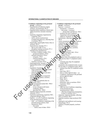INTERNATIONAL CLASSIFICATION OF DISEASES

to
o

lo
nl
y

Conditions originating in the perinatal
period––continued
– hypoxia––continued
– – intrauterine––continued
– – – first noted––continued
– – – – during labor and delivery P20.1
– – newborn (see also Conditions
originating in the perinatal period,
asphyxia, newborn) P21.9
– hysterotomy, affecting fetus or newborn
P03.8
– icterus neonatorum (see also Conditions
originating in the perinatal period,
jaundice, fetus or newborn) P59.9
– ileus (bowel) (colon) (inhibitory)
(intestine) (neurogenic), newborn,
transitory P76.1
– imbalance, electrolyte
– – neonatal, transitory NEC P74.4
– – – potassium P74.3
– – – sodium P74.2
– immature, birth (28 completed weeks or
more but less than 37 completed weeks)
P07.3
– – extremely (less than 28 completed
weeks) P07.2
– immaturity (28 completed weeks or more
but less than 37 completed weeks) P07.3
– – extreme (less than 28 completed weeks)
P07.2
– – fetal, fetus P07.3
– – fetus or infant light-for-dates – see
Conditions originating in the perinatal
period, light-for-dates
– – gross P07.2
– – infant P07.3
– – newborn P07.3
– – pulmonary, fetus or newborn P28.0
– – respiratory P28.0
– immunization
– – ABO (see also Conditions originating
in the perinatal period,
isoimmunization, ABO)
– – – affecting management of pregnancy,
in fetus or newborn P55.1
– impaction, impacted shoulder, affecting
fetus or newborn P03.1
– imperfect aeration, lung (newborn) NEC
P28.1
– improperly tied umbilical cord (causing
hemorrhage) P51.8
– inability to breathe properly, newborn
P28.8

Fo

ru

se

w

ith

tra

in

in

g

Conditions originating in the perinatal
period––continued
– hyperthermia (of unknown origin),
newborn, environmental P81.0
– hyperthyroidism (apathetic) (latent) (preadult) (recurrent), neonatal, transitory
P72.1
– hypertony, hypertonia, hypertonicity
– – congenital P94.1
– – uterus, uterine (contractions)
(complicating delivery), affecting fetus
or newborn P03.6
– hypertrophy, hypertrophic breast, fetus or
newborn P83.4
– hypocalcemia, neonatal P71.1
– – due to cow's milk P71.0
– – phosphate-loading (newborn) P71.1
– hypoglycemia (spontaneous)
– – in infant of diabetic mother P70.1
– – – gestational diabetes P70.0
– – neonatal (transitory) P70.4
– – – iatrogenic P70.3
– – – maternal diabetes P70.1
– – – – gestational P70.0
– – transitory neonatal P70.4
– hypomagnesemia, neonatal P71.2
– hypoparathyroidism, neonatal, transitory
P71.4
– hypoplasia, hypoplastic
– – lung (congenital) (lobe), associated
with short gestation P28.0
– – pulmonary, associated with short
gestation P28.0
– hypoprothrombinemia (congenital)
(hereditary) (idiopathic), newborn,
transient P61.6
– hypothermia (accidental) (due to)
– – neonatal P80.9
– – – environmental (mild) NEC P80.8
– – – mild P80.8
– – – severe (chronic) (cold injury
syndrome) P80.0
– – – specified NEC P80.8
– hypothyroidism (acquired), neonatal,
transitory P72.2
– hypotonia, hypotonicity, hypotony NEC,
congenital (benign) P94.2
– hypoxia – see also Conditions originating
in the perinatal period, anoxia
– – fetal – see Conditions originating in the
perinatal period, distress, fetal
– – intrauterine P20.9
– – – first noted
– – – – before onset of labor P20.0

138

 