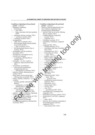 ALPHABETICAL INDEX TO DISEASES AND NATURE OF INJURY

tra

in

in

g

to
o

lo
nl
y

Conditions originating in the perinatal
period––continued
– infection, infected (opportunistic) (see
also Conditions originating in the
perinatal period, inflammation)
– – amniotic fluid, sac or cavity, affecting
fetus or newborn P02.7
– – Candida (albicans) (tropicalis),
– – – neonatal P37.5
– – – congenital P37.5
– – Citrobacter, newborn P37.8
– – Clostridium, clostridium, congenital
P39.8
– – congenital NEC P39.9
– – – Candida (albicans) P37.5
– – – clostridium, other than Clostridium
tetani P39.8
– – – cytomegalovirus P35.1
– – – Escherichia coli P39.8
– – – – sepsis P36.4
– – – hepatitis, viral P35.3
– – – herpes simplex P35.2
– – – infectious or parasitic disease P37.9
– – – – specified NEC P37.8
– – – listeriosis (disseminated) P37.2
– – – malaria NEC P37.4
– – – – falciparum P37.3
– – – Plasmodium falciparum P37.3
– – – poliomyelitis P35.8
– – – rubella P35.0
– – – salmonella P39.8
– – – skin P39.4
– – – streptococcal NEC P39.8
– – – – sepsis P36.1
– – – – – group B P36.0
– – – toxoplasmosis (acute) (chronic)
(subacute) P37.1
– – – tuberculosis P37.0
– – – urinary (tract) P39.3
– – – vaccinia P35.8
– – – virus P35.9
– – – – specified type NEC P35.8
– – cytomegalovirus, cytomegaloviral,
congenital P35.1
– – Enterobacter (cloacae), newborn P37.8
– – Escherichia (E.) coli NEC, congenital
P39.8
– – – sepsis P36.4
– – fetus (see also Conditions originating in
the perinatal period, infection,
congenital) P39.9
– – – intra-amniotic NEC P39.2

Fo

ru

se

w

ith

Conditions originating in the perinatal
period––continued
– inadequate, inadequacy
– – development
– – – fetus P05.9
– – – lungs, associated with short gestation
P28.0
– – pulmonary function, newborn P28.5
– – – ventilation, newborn P28.5
– – ventilation, newborn P28.5
– incompatibility
– – ABO, fetus or newborn P55.1
– – blood (group) (Duffy) (K(ell)) (Kidd)
(Lewis) (M) (S) NEC
– – – fetus or newborn P55.8
– – Rh (blood group) (factor), fetus or
newborn P55.0
– incompatible with life (newborn)
(nonviable) P07.2
– incompetency, incompetent cervix,
cervical (os), maternal
– – in pregnancy, affecting fetus or
newborn P01.0
– incomplete – see also condition
– – expansion, lungs (newborn) NEC
P28.1
– incoordinate, incoordination
– – uterus (action) (contractions)
(complicating delivery)
– – – affecting fetus or newborn P03.6
– induction of labor, affecting fetus or
newborn P03.8
– inertia uterus, uterine during labor
– – affecting fetus or newborn P03.6
– infancy, infantile, infantilism – see also
condition
– – genitalia, genitals, maternal (after
puberty)
– – – in pregnancy or childbirth NEC,
affecting fetus or newborn P03.8
– – pelvis, maternal
– – – with disproportion (fetopelvic),
affecting fetus or newborn P03.1
– infant(s) – see also Conditions originating
in the perinatal period, infancy
– – of diabetic mother (syndrome of) P70.1
– – – gestational diabetes P70.0
– infarct, infarction (of), placenta
(complicating pregnancy), affecting fetus
or newborn P02.2

139

 