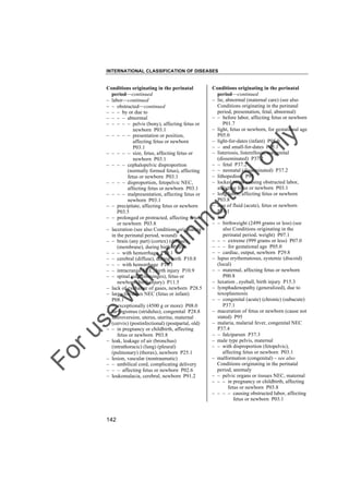 INTERNATIONAL CLASSIFICATION OF DISEASES

to
o

lo
nl
y

Conditions originating in the perinatal
period––continued
– lie, abnormal (maternal care) (see also
Conditions originating in the perinatal
period, presentation, fetal, abnormal)
– – before labor, affecting fetus or newborn
P01.7
– light, fetus or newborn, for gestational age
P05.0
– light-for-dates (infant) P05.0
– – and small-for-dates P05.1
– listeriosis, listerellosis, congenital
(disseminated) P37.2
– – fetal P37.2
– – neonatal (disseminated) P37.2
– lithopedion P95
– locked twins causing obstructed labor,
affecting fetus or newborn P03.1
– long labor, affecting fetus or newborn
P03.8
– loss of fluid (acute), fetus or newborn
P74.1
– low
– – birthweight (2499 grams or less) (see
also Conditions originating in the
perinatal period, weight) P07.1
– – – extreme (999 grams or less) P07.0
– – – for gestational age P05.0
– – cardiac, output, newborn P29.8
– lupus erythematosus, systemic (discoid)
(local)
– – maternal, affecting fetus or newborn
P00.8
– luxation , eyeball, birth injury P15.3
– lymphadenopathy (generalized), due to
toxoplasmosis
– – congenital (acute) (chronic) (subacute)
P37.1
– maceration of fetus or newborn (cause not
stated) P95
– malaria, malarial fever, congenital NEC
P37.4
– – falciparum P37.3
– male type pelvis, maternal
– – with disproportion (fetopelvic),
affecting fetus or newborn P03.1
– malformation (congenital) – see also
Conditions originating in the perinatal
period, anomaly
– – pelvic organs or tissues NEC, maternal
– – – in pregnancy or childbirth, affecting
fetus or newborn P03.8
– – – – causing obstructed labor, affecting
fetus or newborn P03.1

Fo

ru

se

w

ith

tra

in

in

g

Conditions originating in the perinatal
period––continued
– labor––continued
– – obstructed––continued
– – – by or due to
– – – – abnormal
– – – – – pelvis (bony), affecting fetus or
newborn P03.1
– – – – – presentation or position,
affecting fetus or newborn
P03.1
– – – – – size, fetus, affecting fetus or
newborn P03.1
– – – – cephalopelvic disproportion
(normally formed fetus), affecting
fetus or newborn P03.1
– – – – disproportion, fetopelvic NEC,
affecting fetus or newborn P03.1
– – – – malpresentation, affecting fetus or
newborn P03.1
– – precipitate, affecting fetus or newborn
P03.5
– – prolonged or protracted, affecting fetus
or newborn P03.8
– laceration (see also Conditions originating
in the perinatal period, wound)
– – brain (any part) (cortex) (diffuse)
(membrane), during birth P10.8
– – – with hemorrhage P10.1
– – cerebral (diffuse), during birth P10.8
– – – with hemorrhage P10.1
– – intracranial NEC, birth injury P10.9
– – spinal cord (meninges), fetus or
newborn (birth injury) P11.5
– lack of exchange of gases, newborn P28.5
– large-for-dates NEC (fetus or infant)
P08.1
– – exceptionally (4500 g or more) P08.0
– laryngismus (stridulus), congenital P28.8
– lateroversion, uterus, uterine, maternal
(cervix) (postinfectional) (postpartal, old)
– – in pregnancy or childbirth, affecting
fetus or newborn P03.8
– leak, leakage of air (bronchus)
(intrathoracic) (lung) (pleural)
(pulmonary) (thorax), newborn P25.1
– lesion, vascular (nontraumatic)
– – umbilical cord, complicating delivery
– – – affecting fetus or newborn P02.6
– leukomalacia, cerebral, newborn P91.2

142

 