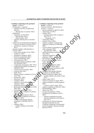 ALPHABETICAL INDEX TO DISEASES AND NATURE OF INJURY

tra

in

in

g

to
o

lo
nl
y

Conditions originating in the perinatal
period––continued
– maternal condition, affecting fetus or
newborn––continued
– – injury (conditions in S00-T79) P00.5
– – intrauterine coil P01.8
– – malaria P00.2
– – – manifest malaria NEC in infant or
fetus P37.4
– – – – falciparum P37.3
– – malnutrition P00.4
– – necrosis of liver P00.8
– – nephritis, nephrotic syndrome and
nephrosis (conditions in N00-N08)
P00.1
– – noxious influence transmitted via breast
milk or placenta P04.9
– – – specified NEC P04.8
– – nutritional disorder (conditions in E40E64) P00.4
– – operation unrelated to current
pregnancy P00.6
– – pre-eclampsia P00.0
– – previous surgery, uterus or pelvic
organs P03.8
– – proteinuria P00.1
– – pyelitis or pyelonephritis P00.1
– – renal disease or failure P00.1
– – respiratory disease (conditions in J00J99, Q30-Q34) P00.3
– – rheumatic heart disease (chronic)
(conditions in I05-I09) P00.3
– – rubella (conditions in B06) P00.2
– – – manifest rubella in the infant or fetus
P35.0
– – septate vagina P03.8
– – stenosis or stricture of vagina P03.8
– – surgery unrelated to current pregnancy
P00.6
– – – to uterus or pelvic organs P03.8
– – syphilis (conditions in A50-A53) P00.2
– – thrombophlebitis P00.3
– – tobacco use P04.2
– – toxemia (of pregnancy) P00.0
– – toxoplasmosis (conditions in B58.-)
P00.2
– – – manifest toxoplasmosis (acute)
(chronic) (subacute) in the infant or
fetus P37.1
– – transmission of chemical substance
through the placenta (see also
Conditions originating in the perinatal
period, absorption, chemical, through
placenta) P04.8

Fo

ru

se

w

ith

Conditions originating in the perinatal
period––continued
– malformation––continued
– – umbilical cord NEC (complicating
delivery)
– – – affecting fetus or newborn P02.6
– malnutrition
– – intrauterine or fetal P05.2
– – – light-for-dates P05.0
– – – small-for-dates P05.1
– – maternal, affecting fetus or newborn
P00.4
– mastitis (acute) (nonpuerperal) (subacute)
– – infective, newborn or neonatal P39.0
– – noninfective, newborn or neonatal
P83.4
– maternal condition, affecting fetus or
newborn P00.9
– – acute yellow atrophy of liver P00.8
– – alcohol use P04.3
– – anesthesia or analgesia P04.0
– – blood loss (gestational) P02.1
– – cancer chemotherapy P04.1
– – chorioamnionitis P02.7
– – circulatory disease (conditions in I00I99, Q20-Q28) P00.3
– – complication of pregnancy NEC P01.9
– – congenital heart disease (conditions in
Q20-Q24) P00.3
– – cortical necrosis of kidney P00.1
– – cytotoxic drug P04.1
– – death P01.6
– – diabetes mellitus (conditions in E10E14) P70.1
– – disease NEC P00.9
– – drug abuse P04.4
– – eclampsia P00.0
– – exposure to environmental chemical
substances P04.6
– – genital tract infections NEC P00.8
– – glomerular diseases (conditions in N00N08) P00.1
– – hemorrhage, gestational P02.1
– – hepatitis, acute, malignant or subacute
P00.8
– – hyperemesis (gravidarum) P01.8
– – hypertension (conditions in O10-O11,
O13-O16) P00.0
– – infectious and parasitic diseases
(conditions in A00-B99, J09-J11)
P00.2
– – influenza P00.2
– – – manifest influenza in the infant
P35.8

143

 