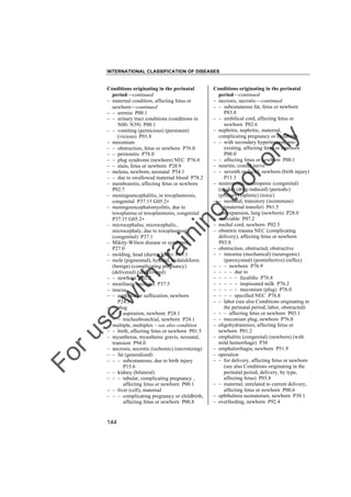 INTERNATIONAL CLASSIFICATION OF DISEASES

to
o

lo
nl
y

Conditions originating in the perinatal
period––continued
– necrosis, necrotic––continued
– – subcutaneous fat, fetus or newborn
P83.8
– – umbilical cord, affecting fetus or
newborn P02.6
– nephritis, nephritic, maternal,
complicating pregnancy or childbirth
– – with secondary hypertension, preexisting, affecting fetus or newborn
P00.0
– – affecting fetus or newborn P00.1
– neuritis, cranial nerve
– – seventh or facial, newborn (birth injury)
P11.3
– neutropenia, neutropenic (congenital)
(cyclic) (drug-induced) (periodic)
(primary) (splenic) (toxic)
– – neonatal, transitory (isoimmune)
(maternal transfer) P61.5
– nonexpansion, lung (newborn) P28.0
– nonviable P07.2
– nuchal cord, newborn P02.5
– obstetric trauma NEC (complicating
delivery), affecting fetus or newborn
P03.8
– obstruction, obstructed, obstructive
– – intestine (mechanical) (neurogenic)
(paroxysmal) (postinfective) (reflex)
– – – newborn P76.9
– – – – due to
– – – – – fecaliths P76.8
– – – – – inspissated milk P76.2
– – – – – meconium (plug) P76.0
– – – – specified NEC P76.8
– – labor (see also Conditions originating in
the perinatal period, labor, obstructed)
– – – affecting fetus or newborn P03.1
– – meconium plug, newborn P76.0
– oligohydramnios, affecting fetus or
newborn P01.2
– omphalitis (congenital) (newborn) (with
mild hemorrhage) P38
– omphalorrhagia, newborn P51.9
– operation
– – for delivery, affecting fetus or newborn
(see also Conditions originating in the
perinatal period, delivery, by type,
affecting fetus) P03.8
– – maternal, unrelated to current delivery,
affecting fetus or newborn P00.6
– ophthalmia neonatorum, newborn P39.1
– overfeeding, newborn P92.4

Fo

ru

se

w

ith

tra

in

in

g

Conditions originating in the perinatal
period––continued
– maternal condition, affecting fetus or
newborn––continued
– – uremia P00.1
– – urinary tract conditions (conditions in
N00- N39) P00.1
– – vomiting (pernicious) (persistent)
(vicious) P01.8
– meconium
– – obstruction, fetus or newborn P76.0
– – peritonitis P78.0
– – plug syndrome (newborn) NEC P76.0
– – stain, fetus or newborn P20.9
– melena, newborn, neonatal P54.1
– – due to swallowed maternal blood P78.2
– membranitis, affecting fetus or newborn
P02.7
– meningoencephalitis, in toxoplasmosis,
congenital P37.1† G05.2"
– meningoencephalomyelitis, due to
toxoplasma or toxoplasmosis, congenital
P37.1† G05.2"
– microcephalus, microcephalic,
microcephaly, due to toxoplasmosis
(congenital) P37.1
– Mikity-Wilson disease or syndrome
P27.0
– molding, head (during birth) P13.1
– mole (pigmented), hydatid, hydatidiform
(benign) (complicating pregnancy)
(delivered) (undelivered)
– – newborn P02.2
– moniliasis, neonatal P37.5
– mucus
– – asphyxia or suffocation, newborn
P24.1
– – plug
– – – aspiration, newborn P24.1
– – – tracheobronchial, newborn P24.1
– multiple, multiplex – see also condition
– – birth, affecting fetus or newborn P01.5
– myasthenia, myasthenic gravis, neonatal,
transient P94.0
– necrosis, necrotic (ischemic) (necrotizing)
– – fat (generalized)
– – – subcutaneous, due to birth injury
P15.6
– – kidney (bilateral)
– – – tubular, complicating pregnancy ,
affecting fetus or newborn P00.1
– – liver (cell), maternal
– – – complicating pregnancy or childbirth,
affecting fetus or newborn P00.8

144

 