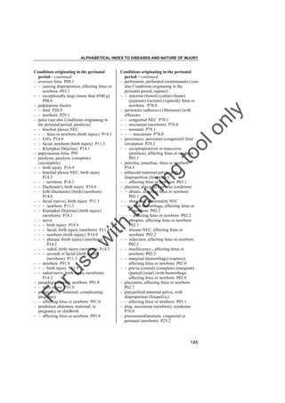 ALPHABETICAL INDEX TO DISEASES AND NATURE OF INJURY

tra

in

in

g

to
o

lo
nl
y

Conditions originating in the perinatal
period––continued
– perforation, perforated (nontraumatic) (see
also Conditions originating in the
perinatal period, rupture)
– – intestine (bowel) (colon) (ileum)
(jejunum) (rectum) (sigmoid), fetus or
newborn P78.0
– peritonitis (adhesive) (fibrinous) (with
effusion)
– – congenital NEC P78.1
– – meconium (newborn) P78.0
– – neonatal P78.1
– – – meconium P78.0
– persistence, persistent (congenital) fetal
circulation P29.3
– – occipitoposterior or transverse
(position), affecting fetus or newborn
P03.1
– petechia, petechiae, fetus or newborn
P54.5
– pithecoid maternal pelvis, with
disproportion (fetopelvic)
– – affecting fetus or newborn P03.1
– placenta, placental (see also condition)
– – ablatio, affecting fetus or newborn
P02.1
– – abnormal, abnormality NEC
– – – with hemorrhage, affecting fetus or
newborn P02.1
– – – affecting fetus or newborn P02.2
– – abruptio, affecting fetus or newborn
P02.1
– – disease NEC, affecting fetus or
newborn P02.2
– – infarction, affecting fetus or newborn
P02.2
– – insufficiency , affecting fetus or
newborn P02.2
– – marginal (hemorrhage) (rupture),
affecting fetus or newborn P02.0
– – previa (central) (complete) (marginal)
(partial) (total) (with hemorrhage,
affecting fetus or newborn P02.0
– placentitis, affecting fetus or newborn
P02.7
– platypelloid maternal pelvis, with
disproportion (fetopelvic)
– – affecting fetus or newborn P03.1
– plug, meconium (newborn), syndrome
P76.0
– pneumomediastinum, congenital or
perinatal (newborn) P25.2

Fo

ru

se

w

ith

Conditions originating in the perinatal
period––continued
– oversize fetus P08.1
– – causing disproportion, affecting fetus or
newborn P03.1
– – exceptionally large (more than 4500 g)
P08.0
– palpitations (heart)
– – fetal P20.9
– – newborn P29.1
– palsy (see also Conditions originating in
the perinatal period, paralysis)
– – brachial plexus NEC
– – – fetus or newborn (birth injury) P14.3
– – Erb's P14.0
– – facial, newborn (birth injury) P11.3
– – Klumpke(-Déjerine) P14.1
– papyraceous fetus P95
– paralysis, paralytic (complete)
(incomplete)
– – birth injury P14.9
– – brachial plexus NEC, birth injury
P14.3
– – – newborn P14.3
– – Duchenne's, birth injury P14.0
– – Erb(-Duchenne) (birth) (newborn)
P14.0
– – facial (nerve), birth injury P11.3
– – – newborn P11.3
– – Klumpke(-Déjerine) (birth injury)
(newborn) P14.1
– – nerve
– – – birth injury P14.9
– – – facial, birth injury (newborn) P11.3
– – – newborn (birth injury) P14.9
– – – phrenic (birth injury) (newborn)
P14.2
– – – radial, birth injury (newborn) P14.3
– – – seventh or facial (birth injury)
(newborn) P11.3
– – newborn P91.8
– – – birth injury P11.9
– – radial nerve, birth injury (newborn)
P14.3
– paraplegia (lower), newborn P91.8
– – birth injury P11.9
– patent cervix, maternal, complicating
pregnancy
– – affecting fetus or newborn P01.0
– pendulous abdomen, maternal, in
pregnancy or childbirth
– – affecting fetus or newborn P03.8

145

 