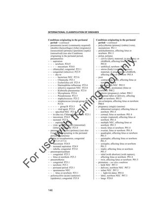 INTERNATIONAL CLASSIFICATION OF DISEASES

to
o

lo
nl
y

Conditions originating in the perinatal
period––continued
– polycythemia (primary) (rubra) (vera),
neonatorum P61.1
– polyhydramnios, affecting fetus or
newborn P01.3
– polyp, polypus
– – cervix (uteri), maternal, in pregnancy or
childbirth, affecting fetus or newborn
P03.8
– – umbilical, newborn P83.6
– – uterus (body) (corpus) (mucous),
maternal, in pregnancy or childbirth,
affecting fetus or newborn P03.8
– poor
– – contractions, labor, affecting fetus or
newborn P03.6
– – fetal growth NEC P05.9
– postmaturity, postmature (fetus or
newborn) P08.2
– postterm (pregnancy), infant P08.2
– precipitate labor or delivery, affecting
fetus or newborn P03.5
– pre-eclampsia, affecting fetus or newborn
P00.0
– pregnancy (single) (uterine)
– – abdominal (ectopic), affecting fetus or
newborn P01.4
– – cornual, fetus or newborn P01.4
– – ectopic (ruptured), affecting fetus or
newborn P01.4
– – multiple NEC, affecting fetus or
newborn P01.5
– – mural, fetus or newborn P01.4
– – ovarian, fetus or newborn P01.4
– – quadruplet, affecting fetus or newborn
P01.5
– – quintuplet, affecting fetus or newborn
P01.5
– – sextuplet, affecting fetus or newborn
P01.5
– – triplet, affecting fetus or newborn
P01.5
– – tubal (with abortion) (with rupture),
affecting fetus or newborn P01.4
– – twin, affecting fetus or newborn P01.5
– premature – see also condition
– – birth NEC P07.3
– – delivery, newborn NEC P07.3
– – infant NEC P07.3
– – – light-for-dates P05.0
– – labor, newborn NEC P07.3
– – lungs P28.0

Fo

ru

se

w

ith

tra

in

in

g

Conditions originating in the perinatal
period––continued
– pneumonia (acute) (community acquired)
(double) (hemorrhagic) (lobe) (migratory)
(nosocomial) (primary) (purulent) (septic)
(unresolved) (see also Conditions
originating in the perinatal period,
pneumonitis)
– – aspiration
– – – newborn P24.9
– – – – meconium P24.0
– – chlamydial, congenital P23.1
– – congenital (infective) P23.9
– – – due to
– – – – bacterium NEC P23.6
– – – – Chlamydia P23.1
– – – – Escherichia coli P23.4
– – – – Haemophilus influenzae P23.6
– – – – infective organism NEC P23.8
– – – – Klebsiella pneumoniae P23.6
– – – – Mycoplasma P23.6
– – – – Pseudomonas P23.5
– – – – staphylococcus P23.2
– – – – streptococcus (except group B)
P23.6
– – – – – group B P23.3
– – – – viral agent P23.0
– – – specified NEC P23.8
– – in (due to), Chlamydia, neonatal P23.1
– – meconium P24.0
– – neonatal P23.9
– – – aspiration P24.9
– – viral, virus (broncho) (interstitial)
(lobar) , congenital P23.0
– pneumonitis (acute) (primary) (see also
Conditions originating in the perinatal
period, pneumonia)
– – due to toxoplasmosis, congenital
P37.1† J17.3"
– – meconium P24.0
– – neonatal aspiration P24.9
– – rubella, congenital P35.0
– pneumopericardium
– – congenital P25.3
– – fetus or newborn P25.3
– pneumothorax
– – congenital P25.1
– – newborn P25.1
– – perinatal period P25.1
– – spontaneous NEC
– – – fetus or newborn P25.1
– poliomyelitis (acute) (anterior)
(epidemic), congenital P35.8

146

 