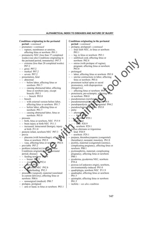 ALPHABETICAL INDEX TO DISEASES AND NATURE OF INJURY

tra

in

in

g

to
o

lo
nl
y

Conditions originating in the perinatal
period––continued
– prolapse, prolapsed––continued
– – fetal limb NEC, in fetus or newborn
P03.1
– – leg, in fetus or newborn P03.1
– – umbilical cord, affecting fetus or
newborn P02.4
– – uterus (with prolapse of vagina),
pregnant, affecting fetus or newborn
P03.8
– prolonged
– – labor, affecting fetus or newborn P03.8
– – uterine contractions in labor, affecting
fetus or newborn P03.6
– prominent ischial spine or sacral
promontory, with disproportion
(fetopelvic)
– – affecting fetus or newborn P03.1
– proteinuria, pre-eclamptic, affecting fetus
or newborn P00.0
– pseudomenses (newborn) P54.6
– pseudomenstruation (newborn) P54.6
– pseudoparalysis, atonic, congenital P94.2
– pseudosclerema, newborn P83.8
– pulse
– – alternating
– – – fetal P20.9
– – – newborn P29.1
– – bigeminal
– – – fetal P20.9
– – – newborn P29.1
– pulsus alternans or trigeminus
– – fetal P20.9
– – newborn P29.1
– purpura, thrombocytopenic (congenital)
(hereditary), neonatal, transitory P61.0
– pyelitis, maternal (congenital) (uremic),
complicating pregnancy, affecting fetus or
newborn P00.1
– pyelonephritis, maternal, complicating
pregnancy, affecting fetus or newborn
P00.1
– pyoderma, pyodermia NEC, newborn
P39.4
– pyrexia (of unknown origin), newborn,
environmentally-induced P81.0
– quadriplegia, newborn NEC P11.9
– quadruplet, affecting fetus or newborn
P01.5
– quintuplet, affecting fetus or newborn
P01.5
– rachitic – see also condition

Fo

ru

se

w

ith

Conditions originating in the perinatal
period––continued
– premature––continued
– – rupture, membranes or amnion,
affecting fetus or newborn P01.1
– prematurity NEC (less than 37 completed
weeks) (see also Conditions originating in
the perinatal period, immaturity) P07.3
– – extreme (less than 28 completed weeks)
P07.2
– – gross P07.2
– – marked P07.2
– – severe P07.2
– presentation, fetal
– – abnormal
– – – before labor, affecting fetus or
newborn P01.7
– – – causing obstructed labor, affecting
fetus or newborn (any, except
breech) P03.1
– – – – breech P03.0
– – breech
– – – with external version before labor,
affecting fetus or newborn P01.7
– – – before labor, affecting fetus or
newborn P01.7
– – – causing obstructed labor, fetus or
newborn P03.0
– pressure
– – birth, fetus or newborn, NEC P15.9
– – brain injury at birth NEC P11.1
– – increased, intracranial (benign), injury
at birth P11.0
– preterm infant, newborn NEC P07.3
– previa
– – placenta (with hemorrhage), affecting
fetus or newborn P02.0
– – vasa, affecting fetus or newborn P02.6
– previable P07.2
– problem (related to) (with) (see also
Conditions originating in the perinatal
period, disease)
– – feeding newborn P92.9
– – – breast P92.5
– – – overfeeding P92.4
– – – slow P92.2
– – – specified NEC P92.8
– – – underfeeding P92.3
– procedure (surgical), maternal (unrelated
to current delivery), affecting fetus or
newborn P00.6
– – nonsurgical (medical) P00.7
– prolapse, prolapsed
– – arm or hand, in fetus or newborn P03.1

147

 