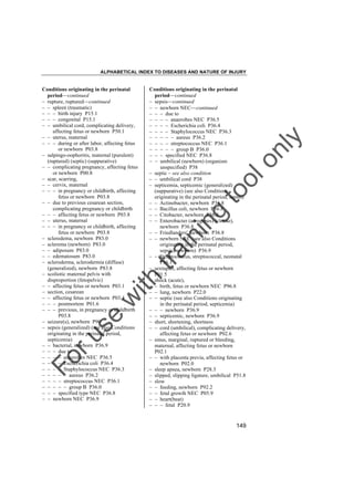 ALPHABETICAL INDEX TO DISEASES AND NATURE OF INJURY

tra

in

in

g

to
o

lo
nl
y

Conditions originating in the perinatal
period––continued
– sepsis––continued
– – newborn NEC––continued
– – – due to
– – – – anaerobes NEC P36.5
– – – – Escherichia coli P36.4
– – – – Staphylococcus NEC P36.3
– – – – – aureus P36.2
– – – – streptococcus NEC P36.1
– – – – – group B P36.0
– – – specified NEC P36.8
– – umbilical (newborn) (organism
unspecified) P38
– septic – see also condition
– – umbilical cord P38
– septicemia, septicemic (generalized)
(suppurative) (see also Conditions
originating in the perinatal period, sepsis)
– – Actinobacter, newborn P36.8
– – Bacillus coli, newborn P36.8
– – Citobacter, newborn P36.8
– – Enterobacter (aerogenes) (clocae),
newborn P36.8
– – Friedlanders', newborn P36.8
– – newborn NEC (see also Conditions
originating in the perinatal period,
sepsis, newborn) P36.9
– – Streptococcus, streptococcal, neonatal
P36.1
– sextuplet, affecting fetus or newborn
P01.5
– shock (acute),
– – birth, fetus or newborn NEC P96.8
– – lung, newborn P22.0
– – septic (see also Conditions originating
in the perinatal period, septicemia)
– – – newborn P36.9
– – septicemic, newborn P36.9
– short, shortening, shortness
– – cord (umbilical), complicating delivery,
affecting fetus or newborn P02.6
– sinus, marginal, ruptured or bleeding,
maternal, affecting fetus or newborn
P02.1
– – with placenta previa, affecting fetus or
newborn P02.0
– sleep apnea, newborn P28.3
– slipped, slipping ligature, umbilical P51.8
– slow
– – feeding, newborn P92.2
– – fetal growth NEC P05.9
– – heart(beat)
– – – fetal P20.9

Fo

ru

se

w

ith

Conditions originating in the perinatal
period––continued
– rupture, ruptured––continued
– – spleen (traumatic)
– – – birth injury P15.1
– – – congenital P15.1
– – umbilical cord, complicating delivery,
affecting fetus or newborn P50.1
– – uterus, maternal
– – – during or after labor, affecting fetus
or newborn P03.8
– salpingo-oophoritis, maternal (purulent)
(ruptured) (septic) (suppurative)
– – complicating pregnancy, affecting fetus
or newborn P00.8
– scar, scarring,
– – cervix, maternal
– – – in pregnancy or childbirth, affecting
fetus or newborn P03.8
– – due to previous cesarean section,
complicating pregnancy or childbirth
– – – affecting fetus or newborn P03.8
– – uterus, maternal
– – – in pregnancy or childbirth, affecting
fetus or newborn P03.8
– scleredema, newborn P83.0
– sclerema (newborn) P83.0
– – adiposum P83.0
– – edematosum P83.0
– scleroderma, sclerodermia (diffuse)
(generalized), newborn P83.8
– scoliotic maternal pelvis with
disproportion (fetopelvic)
– – affecting fetus or newborn P03.1
– section, cesarean
– – affecting fetus or newborn P03.4
– – – postmortem P01.6
– – – previous, in pregnancy or childbirth
P03.8
– seizure(s), newborn P90
– sepsis (generalized) (see also Conditions
originating in the perinatal period,
septicemia)
– – bacterial, newborn P36.9
– – – due to
– – – – anaerobes NEC P36.5
– – – – Escherichia coli P36.4
– – – – Staphylococcus NEC P36.3
– – – – – aureus P36.2
– – – – streptococcus NEC P36.1
– – – – – group B P36.0
– – – specified type NEC P36.8
– – newborn NEC P36.9

149

 