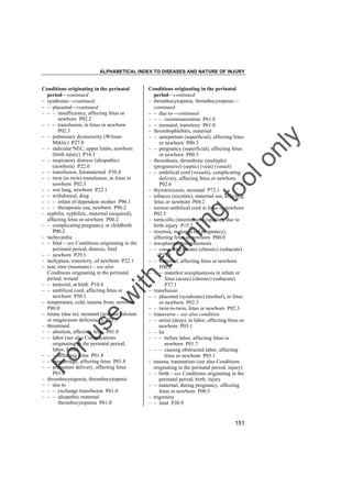 ALPHABETICAL INDEX TO DISEASES AND NATURE OF INJURY

tra

in

in

g

to
o

lo
nl
y

Conditions originating in the perinatal
period––continued
– thrombocytopenia, thrombocytopenic––
continued
– – due to––continued
– – – isoimmunization P61.0
– – neonatal, transitory P61.0
– thrombophlebitis, maternal
– – antepartum (superficial), affecting fetus
or newborn P00.3
– – pregnancy (superficial), affecting fetus
or newborn P00.3
– thrombosis, thrombotic (multiple)
(progressive) (septic) (vein) (vessel)
– – umbilical cord (vessels), complicating
delivery, affecting fetus or newborn
P02.6
– thyrotoxicosis, neonatal P72.1
– tobacco (nicotine), maternal use, affecting
fetus or newborn P04.2
– torsion umbilical cord in fetus or newborn
P02.5
– torticollis (intermittent) (spastic), due to
birth injury P15.2
– toxemia, maternal (of pregnancy),
affecting fetus or newborn P00.0
– toxoplasma, toxoplasmosis
– – congenital (acute) (chronic) (subacute)
P37.1
– – maternal, affecting fetus or newborn
P00.2
– – – manifest toxoplasmosis in infant or
fetus (acute) (chronic) (subacute)
P37.1
– transfusion
– – placental (syndrome) (mother), in fetus
or newborn P02.3
– – twin-to-twin, fetus or newborn P02.3
– transverse – see also condition
– – arrest (deep), in labor, affecting fetus or
newborn P03.1
– – lie
– – – before labor, affecting fetus or
newborn P01.7
– – – causing obstructed labor, affecting
fetus or newborn P03.1
– trauma, traumatism (see also Conditions
originating in the perinatal period, injury)
– – birth – see Conditions originating in the
perinatal period, birth, injury
– – maternal, during pregnancy, affecting
fetus or newborn P00.5
– trigeminy
– – fetal P20.9

Fo

ru

se

w

ith

Conditions originating in the perinatal
period––continued
– syndrome––continued
– – placental––continued
– – – insufficiency, affecting fetus or
newborn P02.2
– – – transfusion, in fetus or newborn
P02.3
– – pulmonary dysmaturity (WilsonMikity) P27.0
– – radicular NEC, upper limbs, newborn
(birth injury) P14.3
– – respiratory distress (idiopathic)
(newborn) P22.0
– – transfusion, fetomaternal P50.4
– – twin (to twin) transfusion, in fetus or
newborn P02.3
– – wet lung, newborn P22.1
– – withdrawal, drug
– – – infant of dependent mother P96.1
– – – therapeutic use, newborn P96.2
– syphilis, syphilitic, maternal (acquired),
affecting fetus or newborn P00.2
– – complicating pregnancy or childbirth
P00.2
– tachycardia
– – fetal – see Conditions originating in the
perinatal period, distress, fetal
– – newborn P29.1
– tachypnea, transitory, of newborn P22.1
– tear, torn (traumatic) – see also
Conditions originating in the perinatal
period, wound
– – tentorial, at birth P10.4
– – umbilical cord, affecting fetus or
newborn P50.1
– temperature, cold, trauma from, newborn
P80.0
– tetany (due to), neonatal (without calcium
or magnesium deficiency) P71.3
– threatened
– – abortion, affecting fetus P01.8
– – labor (see also Complications
originating in the perinatal period,
labor, false)
– – – affecting fetus P01.8
– – miscarriage, affecting fetus P01.8
– – premature delivery, affecting fetus
P01.8
– thrombocytopenia, thrombocytopenic
– – due to
– – – exchange transfusion P61.0
– – – idiopathic maternal
thrombocytopenia P61.0

151

 