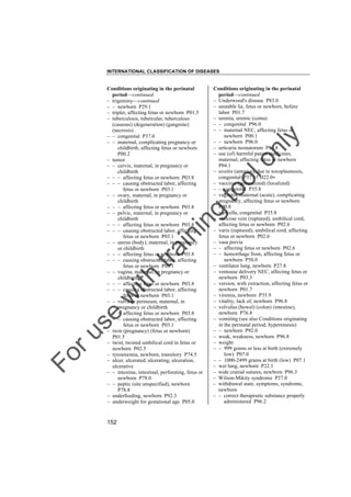 INTERNATIONAL CLASSIFICATION OF DISEASES

to
o

lo
nl
y

Conditions originating in the perinatal
period––continued
– Underwood's disease P83.0
– unstable lie, fetus or newborn, before
labor P01.7
– uremia, uremic (coma)
– – congenital P96.0
– – maternal NEC, affecting fetus or
newborn P00.1
– – newborn P96.0
– urticaria neonatorum P83.8
– use (of) harmful patent medicines,
maternal, affecting fetus or newborn
P04.1
– uveitis (anterior), due to toxoplasmosis,
congenital P37.1† H22.0"
– vaccinia (generalized) (localized)
– – congenital P35.8
– vaginitis, maternal (acute), complicating
pregnancy, affecting fetus or newborn
P00.8
– varicella, congenital P35.8
– varicose vein (ruptured), umbilical cord,
affecting fetus or newborn P02.6
– varix (ruptured), umbilical cord, affecting
fetus or newborn P02.6
– vasa previa
– – affecting fetus or newborn P02.6
– – hemorrhage from, affecting fetus or
newborn P50.0
– ventilator lung, newborn P27.8
– ventouse delivery NEC, affecting fetus or
newborn P03.3
– version, with extraction, affecting fetus or
newborn P01.7
– viremia, newborn P35.9
– vitality, lack of, newborn P96.8
– volvulus (bowel) (colon) (intestine),
newborn P76.8
– vomiting (see also Conditions originating
in the perinatal period, hyperemesis)
– – newborn P92.0
– weak, weakness, newborn P96.8
– weight
– – 999 grams or less at birth (extremely
low) P07.0
– – 1000-2499 grams at birth (low) P07.1
– wet lung, newborn P22.1
– wide cranial sutures, newborn P96.3
– Wilson-Mikity syndrome P27.0
– withdrawal state, symptoms, syndrome,
newborn
– – correct therapeutic substance properly
administered P96.2

Fo

ru

se

w

ith

tra

in

in

g

Conditions originating in the perinatal
period––continued
– trigeminy––continued
– – newborn P29.1
– triplet, affecting fetus or newborn P01.5
– tuberculosis, tubercular, tuberculous
(caseous) (degeneration) (gangrene)
(necrosis)
– – congenital P37.0
– – maternal, complicating pregnancy or
childbirth, affecting fetus or newborn
P00.2
– tumor
– – cervix, maternal, in pregnancy or
childbirth
– – – affecting fetus or newborn P03.8
– – – causing obstructed labor, affecting
fetus or newborn P03.1
– – ovary, maternal, in pregnancy or
childbirth
– – – affecting fetus or newborn P03.8
– – pelvic, maternal, in pregnancy or
childbirth
– – – affecting fetus or newborn P03.8
– – – causing obstructed labor, affecting
fetus or newborn P03.1
– – uterus (body), maternal, in pregnancy
or childbirth
– – – affecting fetus or newborn P03.8
– – – causing obstructed labor, affecting
fetus or newborn P03.1
– – vagina, maternal, in pregnancy or
childbirth
– – – affecting fetus or newborn P03.8
– – – causing obstructed labor, affecting
fetus or newborn P03.1
– – vulva or perineum, maternal, in
pregnancy or childbirth
– – – affecting fetus or newborn P03.8
– – – causing obstructed labor, affecting
fetus or newborn P03.1
– twin (pregnancy) (fetus or newborn)
P01.5
– twist, twisted umbilical cord in fetus or
newborn P02.5
– tyrosinemia, newborn, transitory P74.5
– ulcer, ulcerated, ulcerating, ulceration,
ulcerative
– – intestine, intestinal, perforating, fetus or
newborn P78.0
– – peptic (site unspecified), newborn
P78.8
– underfeeding, newborn P92.3
– underweight for gestational age P05.0

152

 