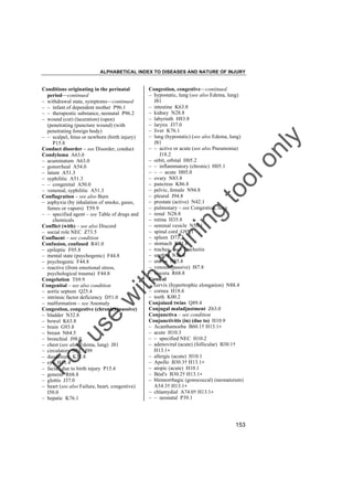 ALPHABETICAL INDEX TO DISEASES AND NATURE OF INJURY

tra

in

in

g

to
o

lo
nl
y

Congestion, congestive––continued
– hypostatic, lung (see also Edema, lung)
J81
– intestine K63.8
– kidney N28.8
– labyrinth H83.8
– larynx J37.0
– liver K76.1
– lung (hypostatic) (see also Edema, lung)
J81
– – active or acute (see also Pneumonia)
J18.2
– orbit, orbital H05.2
– – inflammatory (chronic) H05.1
– – – acute H05.0
– ovary N83.8
– pancreas K86.8
– pelvic, female N94.8
– pleural J94.8
– prostate (active) N42.1
– pulmonary – see Congestion, lung
– renal N28.8
– retina H35.8
– seminal vesicle N50.1
– spinal cord G95.1
– spleen D73.2
– stomach K31.8
– trachea – see Tracheitis
– urethra N36.8
– uterus N85.8
– venous (passive) I87.8
– viscera R68.8
Conical
– cervix (hypertrophic elongation) N88.4
– cornea H18.6
– teeth K00.2
Conjoined twins Q89.4
Conjugal maladjustment Z63.0
Conjunctiva – see condition
Conjunctivitis (in) (due to) H10.9
– Acanthamoeba B60.1† H13.1"
– acute H10.3
– – specified NEC H10.2
– adenoviral (acute) (follicular) B30.1†
H13.1"
– allergic (acute) H10.1
– Apollo B30.3† H13.1"
– atopic (acute) H10.1
– Béal's B30.2† H13.1"
– blennorrhagic (gonococcal) (neonatorum)
A54.3† H13.1"
– chlamydial A74.0† H13.1"
– – neonatal P39.1

Fo

ru

se

w

ith

Conditions originating in the perinatal
period––continued
– withdrawal state, symptoms––continued
– – infant of dependent mother P96.1
– – therapeutic substance, neonatal P96.2
– wound (cut) (laceration) (open)
(penetrating (puncture wound) (with
penetrating foreign body)
– – scalpel, fetus or newborn (birth injury)
P15.8
Conduct disorder – see Disorder, conduct
Condyloma A63.0
– acuminatum A63.0
– gonorrheal A54.0
– latum A51.3
– syphilitic A51.3
– – congenital A50.0
– venereal, syphilitic A51.3
Conflagration – see also Burn
– asphyxia (by inhalation of smoke, gases,
fumes or vapors) T59.9
– – specified agent – see Table of drugs and
chemicals
Conflict (with) – see also Discord
– social role NEC Z73.5
Confluent – see condition
Confusion, confused R41.0
– epileptic F05.8
– mental state (psychogenic) F44.8
– psychogenic F44.8
– reactive (from emotional stress,
psychological trauma) F44.8
Congelation T69.9
Congenital – see also condition
– aortic septum Q25.4
– intrinsic factor deficiency D51.0
– malformation – see Anomaly
Congestion, congestive (chronic) (passive)
– bladder N32.8
– bowel K63.8
– brain G93.8
– breast N64.5
– bronchial J98.0
– chest (see also Edema, lung) J81
– circulatory NEC I99
– duodenum K31.8
– eye H11.4
– facial, due to birth injury P15.4
– general R68.8
– glottis J37.0
– heart (see also Failure, heart, congestive)
I50.0
– hepatic K76.1

153

 