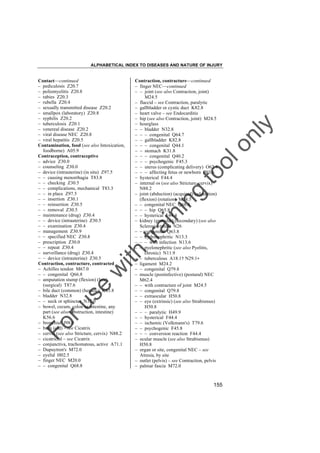 ALPHABETICAL INDEX TO DISEASES AND NATURE OF INJURY

tra

in

in

g

to
o

lo
nl
y

Contraction, contracture––continued
– finger NEC––continued
– – joint (see also Contraction, joint)
M24.5
– flaccid – see Contraction, paralytic
– gallbladder or cystic duct K82.8
– heart valve – see Endocarditis
– hip (see also Contraction, joint) M24.5
– hourglass
– – bladder N32.8
– – – congenital Q64.7
– – gallbladder K82.8
– – – congenital Q44.1
– – stomach K31.8
– – – congenital Q40.2
– – – psychogenic F45.3
– – uterus (complicating delivery) O62.4
– – – affecting fetus or newborn P03.6
– hysterical F44.4
– internal os (see also Stricture, cervix)
N88.2
– joint (abduction) (acquired) (adduction)
(flexion) (rotation) M24.5
– – congenital NEC Q68.8
– – – hip Q65.8
– – hysterical F44.4
– kidney (granular) (secondary) (see also
Sclerosis, renal) N26
– – congenital Q63.8
– – hydronephritic N13.3
– – – with infection N13.6
– – pyelonephritic (see also Pyelitis,
chronic) N11.9
– – tuberculous A18.1† N29.1"
– ligament M24.2
– – congenital Q79.8
– muscle (postinfective) (postural) NEC
M62.4
– – with contracture of joint M24.5
– – congenital Q79.8
– – extraocular H50.8
– – eye (extrinsic) (see also Strabismus)
H50.8
– – – paralytic H49.9
– – hysterical F44.4
– – ischemic (Volkmann's) T79.6
– – psychogenic F45.8
– – – conversion reaction F44.4
– ocular muscle (see also Strabismus)
H50.8
– organ or site, congenital NEC – see
Atresia, by site
– outlet (pelvis) – see Contraction, pelvis
– palmar fascia M72.0

Fo

ru

se

w

ith

Contact––continued
– pediculosis Z20.7
– poliomyelitis Z20.8
– rabies Z20.3
– rubella Z20.4
– sexually transmitted disease Z20.2
– smallpox (laboratory) Z20.8
– syphilis Z20.2
– tuberculosis Z20.1
– venereal disease Z20.2
– viral disease NEC Z20.8
– viral hepatitis Z20.5
Contamination, food (see also Intoxication,
foodborne) A05.9
Contraception, contraceptive
– advice Z30.0
– counseling Z30.0
– device (intrauterine) (in situ) Z97.5
– – causing menorrhagia T83.8
– – checking Z30.5
– – complications, mechanical T83.3
– – in place Z97.5
– – insertion Z30.1
– – reinsertion Z30.5
– – removal Z30.5
– maintenance (drug) Z30.4
– – device (intrauterine) Z30.5
– – examination Z30.4
– management Z30.9
– – specified NEC Z30.8
– prescription Z30.0
– – repeat Z30.4
– surveillance (drug) Z30.4
– – device (intrauterine) Z30.5
Contraction, contracture, contracted
– Achilles tendon M67.0
– – congenital Q66.8
– amputation stump (flexion) (late)
(surgical) T87.6
– bile duct (common) (hepatic) K83.8
– bladder N32.8
– – neck or sphincter N32.0
– bowel, cecum, colon or intestine, any
part (see also Obstruction, intestine)
K56.6
– bronchial J98.0
– burn (old) – see Cicatrix
– cervix (see also Stricture, cervix) N88.2
– cicatricial – see Cicatrix
– conjunctiva, trachomatous, active A71.1
– Dupuytren's M72.0
– eyelid H02.5
– finger NEC M20.0
– – congenital Q68.8

155

 