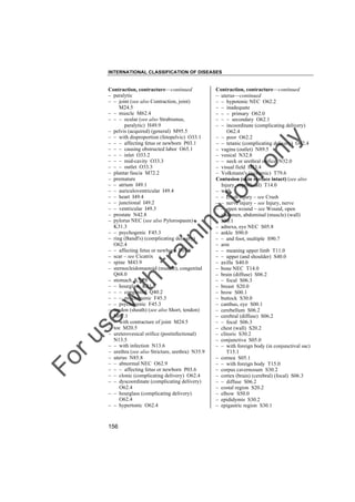INTERNATIONAL CLASSIFICATION OF DISEASES

to
o

lo
nl
y

Contraction, contracture––continued
– uterus––continued
– – hypotonic NEC O62.2
– – inadequate
– – – primary O62.0
– – – secondary O62.1
– – incoordinate (complicating delivery)
O62.4
– – poor O62.2
– – tetanic (complicating delivery) O62.4
– vagina (outlet) N89.5
– vesical N32.8
– – neck or urethral orifice N32.0
– visual field H53.4
– Volkmann's (ischemic) T79.6
Contusion (skin surface intact) (see also
Injury, superficial) T14.0
– with
– – crush injury – see Crush
– – nerve injury – see Injury, nerve
– – open wound – see Wound, open
– abdomen, abdominal (muscle) (wall)
S30.1
– adnexa, eye NEC S05.8
– ankle S90.0
– – and foot, multiple S90.7
– arm
– – meaning upper limb T11.0
– – upper (and shoulder) S40.0
– axilla S40.0
– bone NEC T14.0
– brain (diffuse) S06.2
– – focal S06.3
– breast S20.0
– brow S00.1
– buttock S30.0
– canthus, eye S00.1
– cerebellum S06.2
– cerebral (diffuse) S06.2
– – focal S06.3
– chest (wall) S20.2
– clitoris S30.2
– conjunctiva S05.0
– – with foreign body (in conjunctival sac)
T15.1
– cornea S05.1
– – with foreign body T15.0
– corpus cavernosum S30.2
– cortex (brain) (cerebral) (focal) S06.3
– – diffuse S06.2
– costal region S20.2
– elbow S50.0
– epididymis S30.2
– epigastric region S30.1

Fo

ru

se

w

ith

tra

in

in

g

Contraction, contracture––continued
– paralytic
– – joint (see also Contraction, joint)
M24.5
– – muscle M62.4
– – – ocular (see also Strabismus,
paralytic) H49.9
– pelvis (acquired) (general) M95.5
– – with disproportion (fetopelvic) O33.1
– – – affecting fetus or newborn P03.1
– – – causing obstructed labor O65.1
– – – inlet O33.2
– – – mid-cavity O33.3
– – – outlet O33.3
– plantar fascia M72.2
– premature
– – atrium I49.1
– – auriculoventricular I49.4
– – heart I49.4
– – junctional I49.2
– – ventricular I49.3
– prostate N42.8
– pylorus NEC (see also Pylorospasm)
K31.3
– – psychogenic F45.3
– ring (Bandl's) (complicating delivery)
O62.4
– – affecting fetus or newborn P03.6
– scar – see Cicatrix
– spine M43.9
– sternocleidomastoid (muscle), congenital
Q68.0
– stomach K31.8
– – hourglass K31.8
– – – congenital Q40.2
– – – psychogenic F45.3
– – psychogenic F45.3
– tendon (sheath) (see also Short, tendon)
M67.1
– – with contracture of joint M24.5
– toe M20.5
– ureterovesical orifice (postinfectional)
N13.5
– – with infection N13.6
– urethra (see also Stricture, urethra) N35.9
– uterus N85.8
– – abnormal NEC O62.9
– – – affecting fetus or newborn P03.6
– – clonic (complicating delivery) O62.4
– – dyscoordinate (complicating delivery)
O62.4
– – hourglass (complicating delivery)
O62.4
– – hypertonic O62.4

156

 