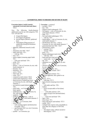 ALPHABETICAL INDEX TO DISEASES AND NATURE OF INJURY

–
–
–

Fo

–
–
–
–
–
–

–
–

lo
nl
y

to
o

g

in

ith

–
–
–
–
–
–
–
–

w

–
–
–
–

se

–
–
–
–
–

ru

–

.4 Unspecified degree
.5 First degree [Erythema]
.6 Second degree [Blisters, epidermal
loss]
.7 Third degree [Deep necrosis of
underlying tissue][Full-thickness
skin loss]
abdomen, abdominal (muscle) (wall)
T21.alimentary tract NEC T28.7
ankle (and foot) T25.– with leg T29.anus T21.arm(s) (upper) (meaning upper limb)
T22.– with wrist and hand T29.axilla T22.back T21.blisters – code as Corrosion, by site, with
fourth character .6
breast(s) T21.buttock(s) T21.cervix T28.8
chest wall T21.colon T28.7
conjunctiva (and cornea) T26.6
cornea (and conjunctiva) T26.6
deep necrosis of underlying tissue – code
as Corrosion, by site, with fourth
character .7
ear (auricle) (canal) (drum) (external)
T20.entire body – see Corrosion, multiple
body regions
epidermal loss – code as Corrosion, by
site, with fourth character .6
epiglottis T27.4
erythema, erythematous – code as
Corrosion, by site, with fourth character .5
esophagus T28.6
extremity – see Corrosion, limb
eye(s) T26.9
– with resulting rupture and destruction
of eyeball T26.7
– specified part NEC (see also Corrosion,
by site) T26.8
eyeball – see Corrosion, eye

in

Note: The following fourth-character
subdivisions are for use with categories T20T25, T29 and T30:

Corrosion––continued
– eyelid(s) T26.5
– face T20.– finger(s) (nail) (subungual) T23.– first degree – code as Corrosion, by site,
with fourth character .5T30.5
– flank T21.– foot (and ankle) (phalanges) T25.– – with leg T29.– fourth degree – code as Corrosion, by site,
with fourth character .7
– full-thickness skin loss – code as
Corrosion, by site, with fourth character .7
– gastrointestinal tract NEC T28.7
– genitourinary organs
– – external T21.– – internal T28.8
– groin T21.– hand(s) (phalanges) (and wrist) T23.– – with arm T29.– head (and face) (and neck) T20.– – eye(s) only – see Corrosion, eye
– hip T24.– inhalation (see also Corrosion, by site)
T27.7
– internal organs NEC (see also Corrosion,
by site) T28.9
– interscapular region T21.– intestine (large) (small) T28.7
– knee T24.– labium (majus) (minus) T21.– lacrimal apparatus, duct, gland or sac
T26.8
– larynx T27.4
– – with lung T27.5
– leg(s) (lower) (meaning lower limb)
T24.– – with ankle and foot T29.– limb(s)
– – lower (except ankle or foot alone)
T24.– – – with ankle and foot T29.– – upper (except wrist and hand alone)
T22.– – – with wrist and hand T29.– lip(s) T20.– lower back T21.– lung (with larynx and trachea) T27.5
– mouth T28.5
– multiple body regions (sites classifiable to
more than one category in T20-T28)
T29.4
– – first degree (only, without second or
third degree) T29.5

tra

Corrosion (injury) (acid) (caustic)
(chemical) (external) (internal) (lime)
T30.4

159

 