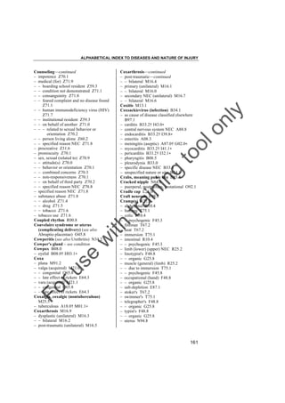 ALPHABETICAL INDEX TO DISEASES AND NATURE OF INJURY

tra

in

in

g

to
o

lo
nl
y

Coxarthrosis––continued
– post-traumatic––continued
– – bilateral M16.4
– primary (unilateral) M16.1
– – bilateral M16.0
– secondary NEC (unilateral) M16.7
– – bilateral M16.6
Coxitis M13.1
Coxsackievirus (infection) B34.1
– as cause of disease classified elsewhere
B97.1
– carditis B33.2† I43.0"
– central nervous system NEC A88.8
– endocarditis B33.2† I39.8"
– enteritis A08.3
– meningitis (aseptic) A87.0† G02.0"
– myocarditis B33.2† I41.1"
– pericarditis B33.2† I32.1"
– pharyngitis B08.5
– pleurodynia B33.0
– specific disease NEC B33.8
– unspecified nature or site B34.1
Crabs, meaning pubic lice B85.3
Cracked nipple N64.0
– puerperal, postpartum, gestational O92.1
Cradle cap L21.0
Craft neurosis F48.8
Cramp(s) R25.2
– abdominal R10.4
– bathing T75.1
– colic R10.4
– – psychogenic F45.3
– fireman T67.2
– heat T67.2
– immersion T75.1
– intestinal R10.4
– – psychogenic F45.3
– limb (lower) (upper) NEC R25.2
– linotypist's F48.8
– – organic G25.8
– muscle (general) (limb) R25.2
– – due to immersion T75.1
– – psychogenic F45.8
– occupational (hand) F48.8
– – organic G25.8
– salt-depletion E87.1
– stoker's T67.2
– swimmer's T75.1
– telegrapher's F48.8
– – organic G25.8
– typist's F48.8
– – organic G25.8
– uterus N94.8

Fo

ru

se

w

ith

Counseling––continued
– impotence Z70.1
– medical (for) Z71.9
– – boarding school resident Z59.3
– – condition not demonstrated Z71.1
– – consanguinity Z71.8
– – feared complaint and no disease found
Z71.1
– – human immunodeficiency virus (HIV)
Z71.7
– – institutional resident Z59.3
– – on behalf of another Z71.0
– – – related to sexual behavior or
orientation Z70.2
– – person living alone Z60.2
– – specified reason NEC Z71.8
– procreative Z31.6
– promiscuity Z70.1
– sex, sexual (related to) Z70.9
– – attitude(s) Z70.0
– – behavior or orientation Z70.1
– – combined concerns Z70.3
– – non-responsiveness Z70.1
– – on behalf of third party Z70.2
– – specified reason NEC Z70.8
– specified reason NEC Z71.8
– substance abuse Z71.8
– – alcohol Z71.4
– – drug Z71.5
– – tobacco Z71.6
– tobacco use Z71.6
Coupled rhythm R00.8
Couvelaire syndrome or uterus
(complicating delivery) (see also
Abruptio placentae) O45.8
Cowperitis (see also Urethritis) N34.2
Cowper's gland – see condition
Cowpox B08.0
– eyelid B08.0† H03.1"
Coxa
– plana M91.2
– valga (acquired) M21.0
– – congenital Q65.8
– – late effect of rickets E64.3
– vara (acquired) M21.1
– – congenital Q65.8
– – late effect of rickets E64.3
Coxalgia, coxalgic (nontuberculous)
M25.5
– tuberculous A18.0† M01.1"
Coxarthrosis M16.9
– dysplastic (unilateral) M16.3
– – bilateral M16.2
– post-traumatic (unilateral) M16.5

161

 