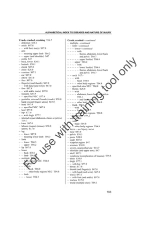 ALPHABETICAL INDEX TO DISEASES AND NATURE OF INJURY

tra

in

in

g

to
o

lo
nl
y

Crush, crushed––continued
– multiple––continued
– – limb––continued
– – – lower––continued
– – – – with
– – – – – thorax, abdomen, lower back
and pelvis T04.7
– – – – – upper limb(s) T04.4
– – – upper T04.2
– – – – with
– – – – – lower limb(s) T04.4
– – – – – thorax, abdomen, lower back
and pelvis T04.7
– – neck S17.– – – with
– – – – head T04.0
– – – – other body regions T04.8
– – specified sites NEC T04.8
– – thorax S28.0
– – – with
– – – – abdomen, lower back and pelvis
T04.1
– – – – – and limb(s) T04.7
– – – – other body regions T04.8
– – trunk T04.1
– – – with
– – – – limb(s) T04.7
– – – – other body regions T04.8
– – upper limb T04.2
– neck S17.9
– – with
– – – head T04.0
– – – other body regions T04.8
– nerve – see Injury, nerve
– nose S07.0
– pelvis S38.1
– penis S38.0
– scalp S07.8
– scapular region S47
– scrotum S38.0
– severe, unspecified site T14.7
– shoulder (and upper arm) S47
– skull S07.1
– syndrome (complication of trauma) T79.5
– testis S38.0
– thigh S77.1
– – with hip S77.2
– throat S17.8
– thumb (and finger(s)) S67.0
– – with hand (and wrist) S67.8
– toe(s) S97.1
– – with foot (and ankle) S97.8
– trachea S17.0
– trunk (multiple sites) T04.1

Fo

ru

se

w

ith

Crush, crushed, crushing T14.7
– abdomen S38.1
– ankle S97.0
– – with foot, toe(s) S97.8
– arm
– – meaning upper limb T04.2
– – upper (and shoulder) S47
– axilla S47
– back, lower S38.1
– buttock S38.1
– cheek S07.0
– chest S28.0
– cranium S07.1
– ear S07.0
– elbow S57.0
– face S07.0
– finger(s) (and thumb) S67.0
– – with hand (and wrist) S67.8
– foot S97.8
– – with ankle, toe(s) S97.8
– forearm S57.9
– – specified NEC S57.8
– genitalia, external (female) (male) S38.0
– hand (except fingers alone) S67.8
– head S07.9
– – specified NEC S07.8
– heel S97.8
– hip S77.0
– – with thigh S77.2
– internal organ (abdomen, chest, or pelvis)
T14.7
– knee S87.0
– labium (majus) (minus) S38.0
– larynx S17.0
– leg
– – lower S87.8
– – meaning lower limb T04.3
– limb
– – lower T04.3
– – upper T04.2
– lip S07.0
– lower
– – back S38.1
– – limb T04.3
– multiple T04.9
– – body regions NEC T04.8
– – head S07.– – – with
– – – – neck T04.0
– – – – other body regions NEC T04.8
– – limb
– – – lower T04.3

163

 