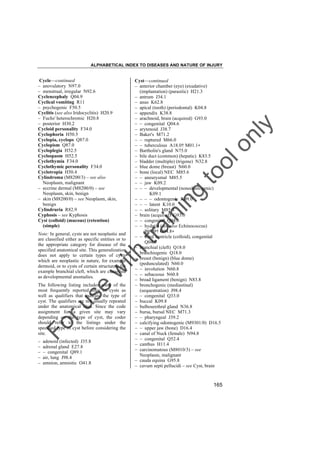 ALPHABETICAL INDEX TO DISEASES AND NATURE OF INJURY

w

lo
nl
y

to
o

g

in

in

ith

Note: In general, cysts are not neoplastic and
are classified either as specific entities or to
the appropriate category for disease of the
specified anatomical site. This generalization
does not apply to certain types of cysts
which are neoplastic in nature, for example
dermoid, or to cysts of certain structures, for
example branchial cleft, which are classified
as developmental anomalies.

Cyst––continued
– anterior chamber (eye) (exudative)
(implantation) (parasitic) H21.3
– antrum J34.1
– anus K62.8
– apical (tooth) (periodontal) K04.8
– appendix K38.8
– arachnoid, brain (acquired) G93.0
– – congenital Q04.6
– arytenoid J38.7
– Baker's M71.2
– – ruptured M66.0
– – tuberculous A18.0† M01.1"
– Bartholin's gland N75.0
– bile duct (common) (hepatic) K83.5
– bladder (multiple) (trigone) N32.8
– blue dome (breast) N60.0
– bone (local) NEC M85.6
– – aneurysmal M85.5
– – jaw K09.2
– – – developmental (nonodontogenic)
K09.1
– – – – odontogenic K09.0
– – – latent K10.0
– – solitary M85.4
– brain (acquired) G93.0
– – congenital Q04.6
– – hydatid (see also Echinococcus)
B67.9† G94.8"
– – third ventricle (colloid), congenital
Q04.6
– branchial (cleft) Q18.0
– branchiogenic Q18.0
– breast (benign) (blue dome)
(pedunculated) N60.0
– – involution N60.8
– – sebaceous N60.8
– broad ligament (benign) N83.8
– bronchogenic (mediastinal)
(sequestration) J98.4
– – congenital Q33.0
– buccal K09.8
– bulbourethral gland N36.8
– bursa, bursal NEC M71.3
– – pharyngeal J39.2
– calcifying odontogenic (M9301/0) D16.5
– – upper jaw (bone) D16.4
– canal of Nuck (female) N94.8
– – congenital Q52.4
– canthus H11.4
– carcinomatous (M8010/3) – see
Neoplasm, malignant
– cauda equina G95.8
– cavum septi pellucidi – see Cyst, brain

tra

Cycle––continued
– anovulatory N97.0
– menstrual, irregular N92.6
Cyclencephaly Q04.9
Cyclical vomiting R11
– psychogenic F50.5
Cyclitis (see also Iridocyclitis) H20.9
– Fuchs' heterochromic H20.8
– posterior H30.2
Cycloid personality F34.0
Cyclophoria H50.5
Cyclopia, cyclops Q87.0
Cyclopism Q87.0
Cycloplegia H52.5
Cyclospasm H52.5
Cyclothymia F34.0
Cyclothymic personality F34.0
Cyclotropia H50.4
Cylindroma (M8200/3) – see also
Neoplasm, malignant
– eccrine dermal (M8200/0) – see
Neoplasm, skin, benign
– skin (M8200/0) – see Neoplasm, skin,
benign
Cylindruria R82.9
Cyphosis – see Kyphosis
Cyst (colloid) (mucous) (retention)
(simple)

Fo

ru

se

The following listing includes some of the
most frequently reported sites of cysts as
well as qualifiers that indicate the type of
cyst. The qualifiers are not usually repeated
under the anatomical sites. Since the code
assignment for a given site may vary
depending on the type of cyst, the coder
should refer to the listings under the
specified type of cyst before considering the
site.
–
–
–
–
–

adenoid (infected) J35.8
adrenal gland E27.8
– congenital Q89.1
air, lung J98.4
amnion, amniotic O41.8

165

 