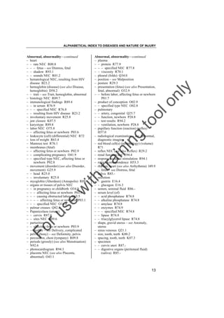 ALPHABETICAL INDEX TO DISEASES AND NATURE OF INJURY

tra

in

in

g

to
o

lo
nl
y

Abnormal, abnormality––continued
– plasma
– – protein R77.9
– – – specified NEC R77.8
– – viscosity R70.1
– pleural (folds) Q34.0
– position – see Malposition
– posture R29.3
– presentation (fetus) (see also Presentation,
fetal, abnormal) O32.9
– – before labor, affecting fetus or newborn
P01.7
– product of conception O02.9
– – specified type NEC O02.8
– pulmonary
– – artery, congenital Q25.7
– – function, newborn P28.8
– – test results R94.2
– – ventilation, newborn P28.8
– pupillary function (reaction) (reflex)
H57.0
– radiological examination – see Abnormal,
diagnostic imaging
– red blood cell(s) (morphology) (volume)
R71
– reflex NEC (see also Reflex) R29.2
– renal function test R94.4
– response to nerve stimulation R94.1
– retinal correspondence H53.3
– rhythm, heart (see also Arrhythmia) I49.9
– – fetus – see Distress, fetal
– saliva R85.– secretion
– – gastrin E16.4
– – glucagon E16.3
– semen, seminal fluid R86.– serum level (of)
– – acid phosphatase R74.8
– – alkaline phosphatase R74.8
– – amylase R74.8
– – enzymes R74.9
– – – specified NEC R74.8
– – lipase R74.8
– – triacylglycerol lipase R74.8
– shape, gravid uterus – see Anomaly,
uterus
– sinus venosus Q21.1
– size, tooth, teeth K00.2
– spacing, tooth, teeth K07.3
– specimen
– – cervix uteri R87.– – digestive organs (peritoneal fluid)
(saliva) R85.-

Fo

ru

se

w

ith

Abnormal, abnormality––continued
– heart
– – rate NEC R00.8
– – – fetus – see Distress, fetal
– – shadow R93.1
– – sounds NEC R01.2
– hematological NEC, resulting from HIV
disease B23.2
– hemoglobin (disease) (see also Disease,
hemoglobin) D58.2
– – trait – see Trait, hemoglobin, abnormal
– histology NEC R89.7
– immunological findings R89.4
– – in serum R76.9
– – – specified NEC R76.8
– – resulting from HIV disease B23.2
– involuntary movement R25.8
– jaw closure K07.5
– karyotype R89.8
– labor NEC O75.8
– – affecting fetus or newborn P03.6
– leukocyte (cell) (differential) NEC R72
– loss of weight R63.4
– Mantoux test R76.1
– membranes (fetal)
– – affecting fetus or newborn P02.9
– – complicating pregnancy O41.9
– – specified type NEC, affecting fetus or
newborn P02.8
– movement (disorder) (see also Disorder,
movement) G25.9
– – head R25.0
– – involuntary R25.8
– myoglobin (Aberdeen) (Annapolis) R89.– organs or tissues of pelvis NEC
– – in pregnancy or childbirth O34.9
– – – affecting fetus or newborn P03.8
– – – causing obstructed labor O65.5
– – – – affecting fetus or newborn P03.1
– – – specified NEC O34.8
– palmar creases Q82.8
– Papanicolaou (smear)
– – cervix R87.6
– – sites NEC R89.6
– parturition
– – affecting fetus or newborn P03.9
– – mother – see Delivery, complicated
– pelvis (bony) – see Deformity, pelvis
– percussion, chest (tympany) R09.8
– periods (grossly) (see also Menstruation)
N92.6
– phonocardiogram R94.3
– placenta NEC (see also Placenta,
abnormal) O43.1

13

 