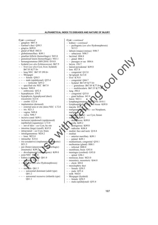 ALPHABETICAL INDEX TO DISEASES AND NATURE OF INJURY

tra

in

in

g

to
o

lo
nl
y

Cyst––continued
– kidney––continued
– – pyelogenic (see also Hydronephrosis)
N13.3
– labium (majus) (minus) N90.7
– – sebaceous N90.7
– lacrimal H04.8
– – gland H04.1
– – passages or sac H04.6
– larynx J38.7
– lateral periodontal K09.0
– lens H27.8
– – congenital Q12.8
– lip (gland) K13.0
– liver K76.8
– – congenital Q44.7
– – hydatid B67.8† K77.0"
– – – granulosus B67.0† K77.0"
– – – multilocularis B67.5† K77.0"
– lung J98.4
– – congenital Q33.0
– – giant bullous J43.9
– lutein N83.1
– lymphangiomatous (M9173/0) D18.1
– lymphoepithelial, oral soft tissue K09.8
– macula H35.3
– malignant (M8000/3) – see Neoplasm,
malignant
– mammary gland – see Cyst, breast
– mandible K09.2
– – dentigerous K09.0
– maxilla K09.2
– – dentigerous K09.0
– – radicular K04.8
– medial, face and neck Q18.8
– median
– – anterior maxillary K09.1
– – palatal K09.1
– mediastinum, congenital Q34.1
– meibomian (gland) H00.1
– – infected H00.0
– membrane, brain G93.0
– meninges (cerebral) G93.0
– – spinal G96.1
– meniscus, knee M23.0
– mesentery, mesenteric K66.8
– – chyle I89.8
– mesonephric duct
– – female Q50.5
– – male Q55.4
– milk N64.8
– Morgagni (hydatid)
– – female Q50.5
– – male (epididymal) Q55.4

Fo

ru

se

w

ith

Cyst––continued
– ganglion M67.4
– Gartner's duct Q50.5
– gingiva K09.0
– gland of Moll H02.8
– globulomaxillary K09.1
– graafian follicle (hemorrhagic) N83.0
– granulosal lutein (hemorrhagic) N83.1
– hemangiomatous (M9120/0) D18.0
– hydatid (see also Echinococcus) B67.9
– – liver (see also Cyst, liver, hydatid)
B67.8† K77.0"
– – lung NEC B67.9† J99.8"
– – Morgagni
– – – female Q50.5
– – – male (epididymal) Q55.4
– – – – testicular Q55.2
– – specified site NEC B67.9
– hymen N89.8
– – embryonic Q52.4
– hypopharynx J39.2
– hypophysis, hypophyseal (duct)
(recurrent) E23.6
– – cerebri E23.6
– implantation (dermoid)
– – external area or site (skin) NEC L72.0
– – iris H21.3
– – vagina N89.8
– – vulva N90.7
– incisive canal K09.1
– inclusion (epidermal) (epidermoid)
(epithelial) (squamous) L72.0
– – not of skin – see Cyst, by site
– intestine (large) (small) K63.8
– intracranial – see Cyst, brain
– intraligamentous M24.2
– – knee M23.8
– intrasellar E23.6
– iris (exudative) (implantation) (parasitic)
H21.3
– jaw (bone) (aneurysmal) (hemorrhagic)
(traumatic) K09.2
– – developmental (odontogenic) K09.0
– joint NEC M25.8
– kidney (congenital) Q61.0
– – acquired N28.1
– – calyceal (see also Hydronephrosis)
N13.3
– – multiple Q61.3
– – – autosomal dominant (adult type)
Q61.2
– – – autosomal recessive (infantile type)
Q61.1

167

 