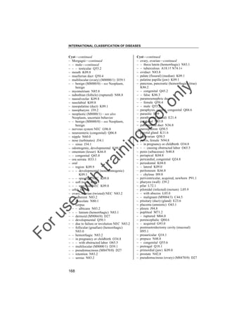 INTERNATIONAL CLASSIFICATION OF DISEASES

to
o

lo
nl
y

Cyst––continued
– ovary, ovarian––continued
– – theca lutein (hemorrhagic) N83.1
– – tuberculous A18.1† N74.1"
– oviduct N83.8
– palate (fissural) (median) K09.1
– palatine papilla (jaw) K09.1
– pancreas, pancreatic (hemorrhagic) (true)
K86.2
– – congenital Q45.2
– – false K86.3
– paramesonephric duct
– – female Q50.4
– – male Q55.2
– paraphysis, cerebri, congenital Q04.6
– parasitic B89
– parathyroid (gland) E21.4
– paratubal N83.8
– paraurethral duct N36.8
– paroophoron Q50.5
– parotid gland K11.6
– parovarian Q50.5
– pelvis, female N94.8
– – in pregnancy or childbirth O34.8
– – – causing obstructed labor O65.5
– penis (sebaceous) N48.8
– periapical K04.8
– pericardial, congenital Q24.8
– periodontal K04.8
– – lateral K09.0
– peritoneum K66.8
– – chylous I89.8
– periventricular, acquired, newborn P91.1
– pharynx (wall) J39.2
– pilar L72.1
– pilonidal (infected) (rectum) L05.9
– – with abscess L05.0
– – malignant (M9084/3) C44.5
– pituitary (duct) (gland) E23.6
– placenta (amniotic) O43.1
– pleura J94.8
– popliteal M71.2
– – ruptured M66.0
– porencephalic Q04.6
– – acquired G93.0
– postmastoidectomy cavity (mucosal)
H95.1
– preauricular Q18.1
– prepuce N48.8
– – congenital Q55.6
– pretragal Q18.1
– primordial (jaw) K09.0
– prostate N42.8
– pseudomucinous (ovary) (M8470/0) D27

Fo

ru

se

w

ith

tra

in

in

g

Cyst––continued
– Morgagni––continued
– – male––continued
– – – testicular Q55.2
– mouth K09.8
– muellerian duct Q50.4
– multilocular (ovary) (M8000/1) D39.1
– – benign (M8000/0) – see Neoplasm,
benign
– myometrium N85.8
– nabothian (follicle) (ruptured) N88.8
– nasoalveolar K09.8
– nasolabial K09.8
– nasopalatine (duct) K09.1
– nasopharynx J39.2
– neoplastic (M8000/1) – see also
Neoplasm, uncertain behavior
– – benign (M8000/0) – see Neoplasm,
benign
– nervous system NEC G96.8
– neuroenteric (congenital) Q06.8
– nipple N60.0
– nose (turbinates) J34.1
– – sinus J34.1
– odontogenic, developmental K09.0
– omentum (lesser) K66.8
– – congenital Q45.8
– ora serrata H33.1
– oral
– – region K09.9
– – – developmental (nonodontogenic)
K09.1
– – – specified NEC K09.8
– – soft tissue K09.9
– – – specified NEC K09.8
– orbit H05.8
– ovary, ovarian (twisted) NEC N83.2
– – adherent N83.2
– – chocolate N80.1
– – corpus
– – – albicans N83.2
– – – luteum (hemorrhagic) N83.1
– – dermoid (M9084/0) D27
– – developmental Q50.1
– – due to failure or involution NEC N83.2
– – follicular (graafian) (hemorrhagic)
N83.0
– – hemorrhagic N83.2
– – in pregnancy or childbirth O34.8
– – – with obstructed labor O65.5
– – multilocular (M8000/1) D39.1
– – pseudomucinous (M8470/0) D27
– – retention N83.2
– – serous N83.2

168

 